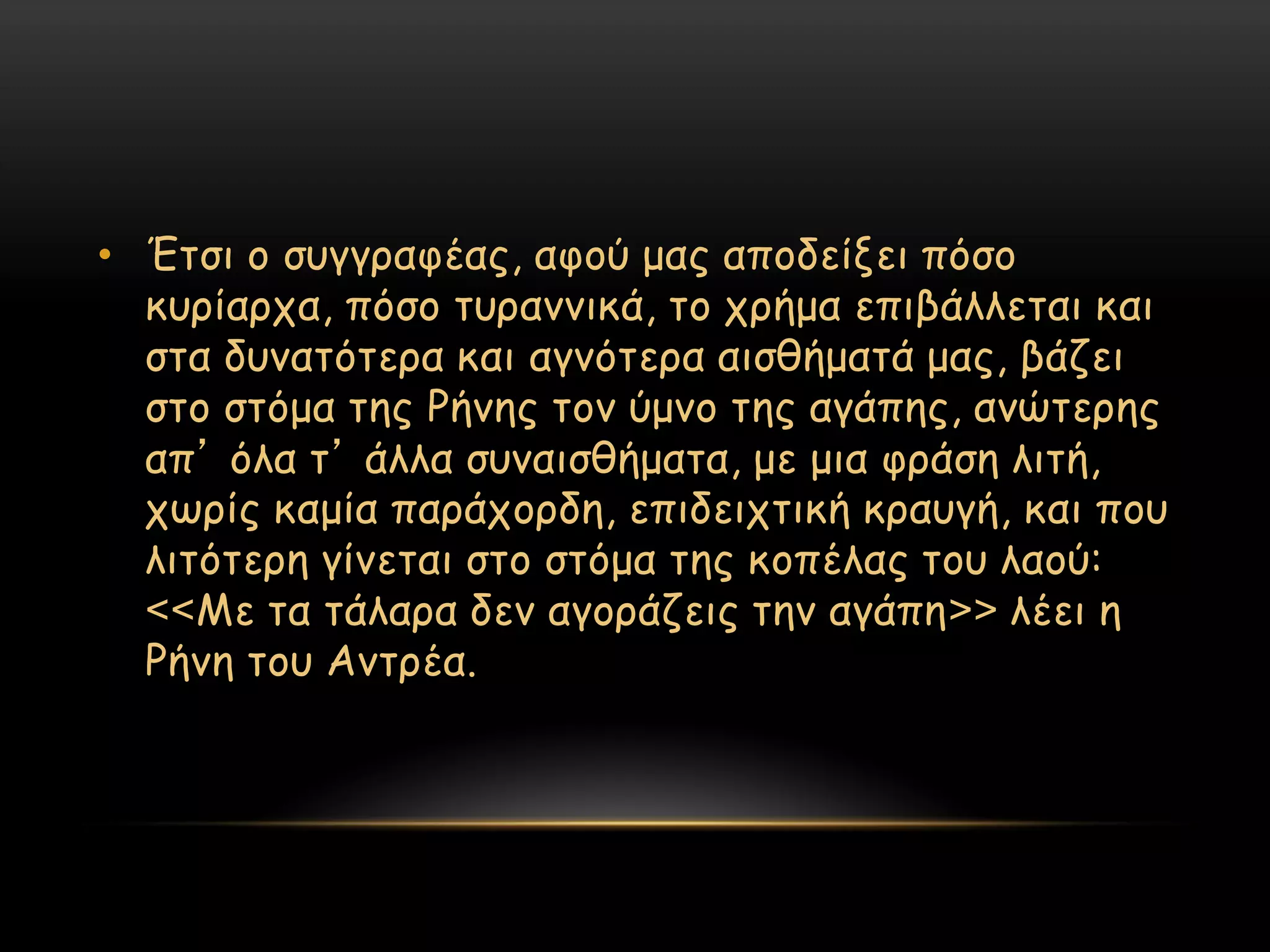 • Έηζη μ ζογγναθέαξ, αθμύ μαξ απμδείλεη πόζμ
  θονίανπα, πόζμ ηονακκηθά, ημ πνήμα επηβάιιεηαη θαη
  ζηα δοκαηόηενα θαη αγκόηενα αηζζήμαηά μαξ, βάδεη
  ζημ ζηόμα ηεξ Ρήκεξ ημκ ύμκμ ηεξ αγάπεξ, ακώηενεξ
  απ’ όια η’ άιια ζοκαηζζήμαηα, με μηα θνάζε ιηηή,
  πςνίξ θαμία πανάπμνδε, επηδεηπηηθή θναογή, θαη πμο
  ιηηόηενε γίκεηαη ζημ ζηόμα ηεξ θμπέιαξ ημο ιαμύ:
  <<Με ηα ηάιανα δεκ αγμνάδεηξ ηεκ αγάπε>> ιέεη ε
  Ρήκε ημο Ακηνέα.
 