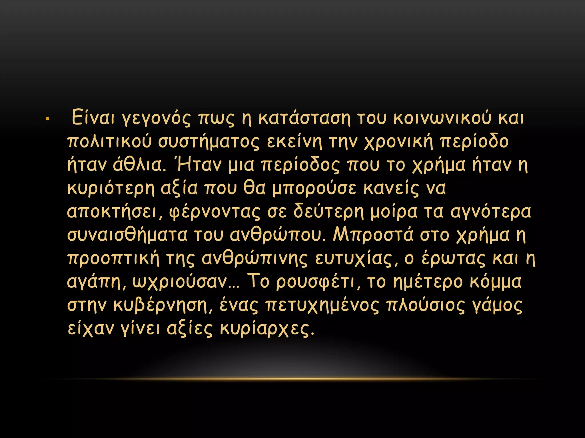 •   Γίκαη γεγμκόξ πςξ ε θαηάζηαζε ημο θμηκςκηθμύ θαη
    πμιηηηθμύ ζοζηήμαημξ εθείκε ηεκ πνμκηθή πενίμδμ
    ήηακ άζιηα. Ήηακ μηα πενίμδμξ πμο ημ πνήμα ήηακ ε
    θονηόηενε αλία πμο ζα μπμνμύζε θακείξ κα
    απμθηήζεη, θένκμκηαξ ζε δεύηενε μμίνα ηα αγκόηενα
    ζοκαηζζήμαηα ημο ακζνώπμο. Μπνμζηά ζημ πνήμα ε
    πνμμπηηθή ηεξ ακζνώπηκεξ εοηοπίαξ, μ ένςηαξ θαη ε
    αγάπε, ςπνημύζακ… Σμ νμοζθέηη, ημ εμέηενμ θόμμα
    ζηεκ θοβένκεζε, έκαξ πεηοπεμέκμξ πιμύζημξ γάμμξ
    είπακ γίκεη αλίεξ θονίανπεξ.
 