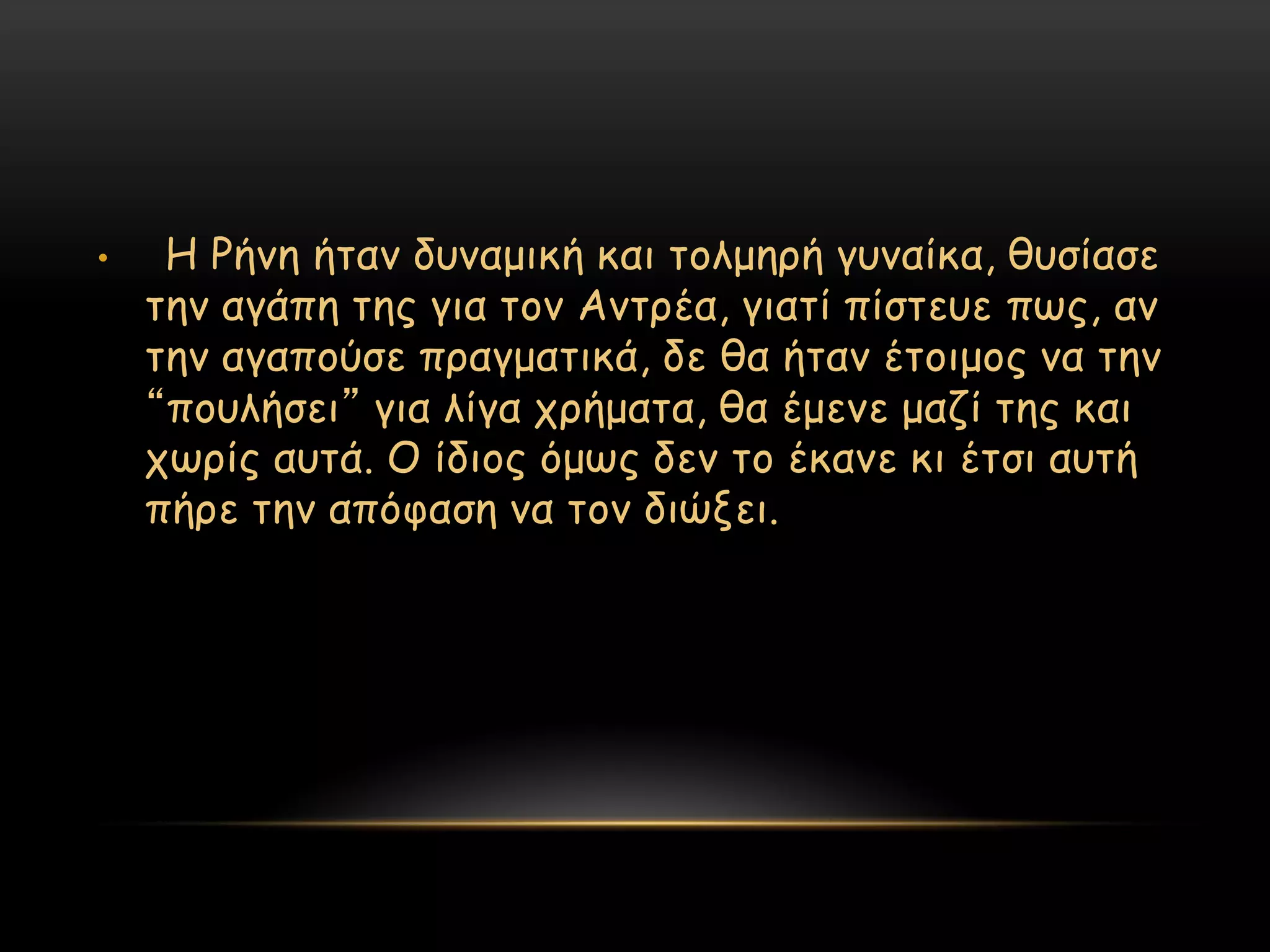 •    Η Ρήκε ήηακ δοκαμηθή θαη ημιμενή γοκαίθα, ζοζίαζε
    ηεκ αγάπε ηεξ γηα ημκ Ακηνέα, γηαηί πίζηεοε πςξ, ακ
    ηεκ αγαπμύζε πναγμαηηθά, δε ζα ήηακ έημημμξ κα ηεκ
    “πμοιήζεη” γηα ιίγα πνήμαηα, ζα έμεκε μαδί ηεξ θαη
    πςνίξ αοηά. Ο ίδημξ όμςξ δεκ ημ έθακε θη έηζη αοηή
    πήνε ηεκ απόθαζε κα ημκ δηώλεη.
 