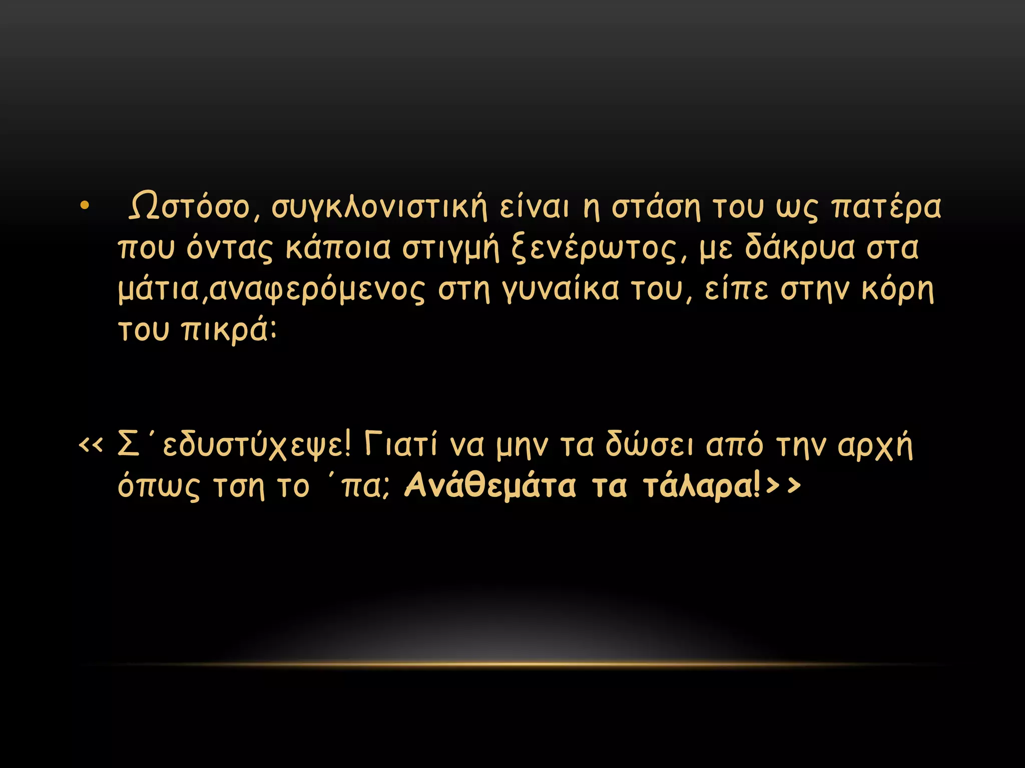 •    Ωζηόζμ, ζογθιμκηζηηθή είκαη ε ζηάζε ημο ςξ παηένα
    πμο όκηαξ θάπμηα ζηηγμή λεκένςημξ, με δάθνοα ζηα
    μάηηα,ακαθενόμεκμξ ζηε γοκαίθα ημο, είπε ζηεκ θόνε
    ημο πηθνά:


<< ΢΄εδοζηύπερε! Γηαηί κα μεκ ηα δώζεη από ηεκ ανπή
   όπςξ ηζε ημ ΄πα; Ακάζεμάηα ηα ηάιανα!>>
 