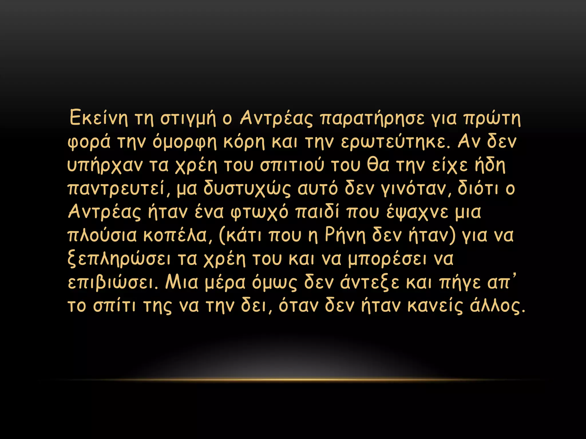 Γθείκε ηε ζηηγμή μ Ακηνέαξ παναηήνεζε γηα πνώηε
θμνά ηεκ όμμνθε θόνε θαη ηεκ ενςηεύηεθε. Ακ δεκ
οπήνπακ ηα πνέε ημο ζπηηημύ ημο ζα ηεκ είπε ήδε
πακηνεοηεί, μα δοζηοπώξ αοηό δεκ γηκόηακ, δηόηη μ
Ακηνέαξ ήηακ έκα θηςπό παηδί πμο έραπκε μηα
πιμύζηα θμπέια, (θάηη πμο ε Ρήκε δεκ ήηακ) γηα κα
λεπιενώζεη ηα πνέε ημο θαη κα μπμνέζεη κα
επηβηώζεη. Μηα μένα όμςξ δεκ άκηελε θαη πήγε απ’
ημ ζπίηη ηεξ κα ηεκ δεη, όηακ δεκ ήηακ θακείξ άιιμξ.
 