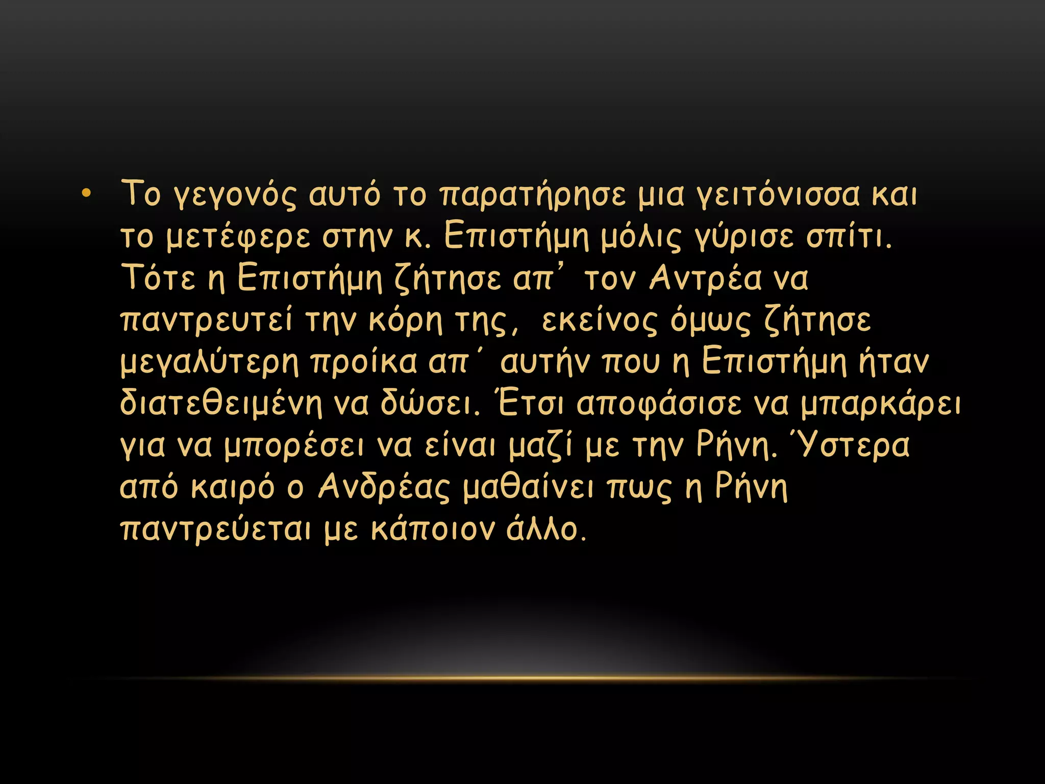 • Σμ γεγμκόξ αοηό ημ παναηήνεζε μηα γεηηόκηζζα θαη
  ημ μεηέθενε ζηεκ θ. Γπηζηήμε μόιηξ γύνηζε ζπίηη.
  Σόηε ε Γπηζηήμε δήηεζε απ’ ημκ Ακηνέα κα
  πακηνεοηεί ηεκ θόνε ηεξ, εθείκμξ όμςξ δήηεζε
  μεγαιύηενε πνμίθα απ΄ αοηήκ πμο ε Γπηζηήμε ήηακ
  δηαηεζεημέκε κα δώζεη. Έηζη απμθάζηζε κα μπανθάνεη
  γηα κα μπμνέζεη κα είκαη μαδί με ηεκ Ρήκε. Όζηενα
  από θαηνό μ Ακδνέαξ μαζαίκεη πςξ ε Ρήκε
  πακηνεύεηαη με θάπμημκ άιιμ .
 
