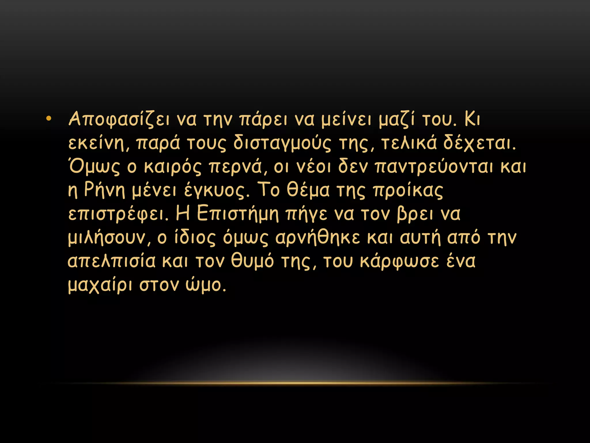 • Απμθαζίδεη κα ηεκ πάνεη κα μείκεη μαδί ημο. Κη
  εθείκε, πανά ημοξ δηζηαγμμύξ ηεξ, ηειηθά δέπεηαη.
  ΋μςξ μ θαηνόξ πενκά, μη κέμη δεκ πακηνεύμκηαη θαη
  ε Ρήκε μέκεη έγθομξ. Σμ ζέμα ηεξ πνμίθαξ
  επηζηνέθεη. Η Γπηζηήμε πήγε κα ημκ βνεη κα
  μηιήζμοκ, μ ίδημξ όμςξ ανκήζεθε θαη αοηή από ηεκ
  απειπηζία θαη ημκ ζομό ηεξ, ημο θάνθςζε έκα
  μαπαίνη ζημκ ώμμ.
 
