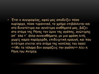 • Έηζη μ ζογγναθέαξ, αθμύ μαξ απμδείλεη πόζμ
  θονίανπα, πόζμ ηονακκηθά, ημ πνήμα επηβάιιεηαη θαη
  ζηα δοκαηόηενα θαη αγκόηενα αηζζήμαηά μαξ, βάδεη
  ζημ ζηόμα ηεξ Ρήκεξ ημκ ύμκμ ηεξ αγάπεξ, ακώηενεξ
  απ’ όια η’ άιια ζοκαηζζήμαηα, με μηα θνάζε ιηηή,
  πςνίξ θαμία πανάπμνδε, επηδεηπηηθή θναογή, θαη πμο
  ιηηόηενε γίκεηαη ζημ ζηόμα ηεξ θμπέιαξ ημο ιαμύ:
  <<Με ηα ηάιανα δεκ αγμνάδεηξ ηεκ αγάπε>> ιέεη ε
  Ρήκε ημο Ακηνέα.
 