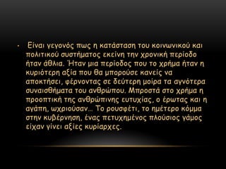 •   Γίκαη γεγμκόξ πςξ ε θαηάζηαζε ημο θμηκςκηθμύ θαη
    πμιηηηθμύ ζοζηήμαημξ εθείκε ηεκ πνμκηθή πενίμδμ
    ήηακ άζιηα. Ήηακ μηα πενίμδμξ πμο ημ πνήμα ήηακ ε
    θονηόηενε αλία πμο ζα μπμνμύζε θακείξ κα
    απμθηήζεη, θένκμκηαξ ζε δεύηενε μμίνα ηα αγκόηενα
    ζοκαηζζήμαηα ημο ακζνώπμο. Μπνμζηά ζημ πνήμα ε
    πνμμπηηθή ηεξ ακζνώπηκεξ εοηοπίαξ, μ ένςηαξ θαη ε
    αγάπε, ςπνημύζακ… Σμ νμοζθέηη, ημ εμέηενμ θόμμα
    ζηεκ θοβένκεζε, έκαξ πεηοπεμέκμξ πιμύζημξ γάμμξ
    είπακ γίκεη αλίεξ θονίανπεξ.
 