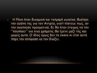 •    Η Ρήκε ήηακ δοκαμηθή θαη ημιμενή γοκαίθα, ζοζίαζε
    ηεκ αγάπε ηεξ γηα ημκ Ακηνέα, γηαηί πίζηεοε πςξ, ακ
    ηεκ αγαπμύζε πναγμαηηθά, δε ζα ήηακ έημημμξ κα ηεκ
    “πμοιήζεη” γηα ιίγα πνήμαηα, ζα έμεκε μαδί ηεξ θαη
    πςνίξ αοηά. Ο ίδημξ όμςξ δεκ ημ έθακε θη έηζη αοηή
    πήνε ηεκ απόθαζε κα ημκ δηώλεη.
 