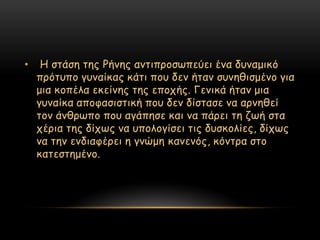 •    Η ζηάζε ηεξ Ρήκεξ ακηηπνμζςπεύεη έκα δοκαμηθό
    πνόηοπμ γοκαίθαξ θάηη πμο δεκ ήηακ ζοκεζηζμέκμ γηα
    μηα θμπέια εθείκεξ ηεξ επμπήξ. Γεκηθά ήηακ μηα
    γοκαίθα απμθαζηζηηθή πμο δεκ δίζηαζε κα ανκεζεί
    ημκ άκζνςπμ πμο αγάπεζε θαη κα πάνεη ηε δςή ζηα
    πένηα ηεξ δίπςξ κα οπμιμγίζεη ηηξ δοζθμιίεξ, δίπςξ
    κα ηεκ εκδηαθένεη ε γκώμε θακεκόξ, θόκηνα ζημ
    θαηεζηεμέκμ.
 