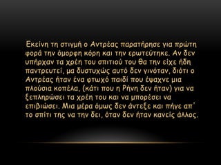 Γθείκε ηε ζηηγμή μ Ακηνέαξ παναηήνεζε γηα πνώηε
θμνά ηεκ όμμνθε θόνε θαη ηεκ ενςηεύηεθε. Ακ δεκ
οπήνπακ ηα πνέε ημο ζπηηημύ ημο ζα ηεκ είπε ήδε
πακηνεοηεί, μα δοζηοπώξ αοηό δεκ γηκόηακ, δηόηη μ
Ακηνέαξ ήηακ έκα θηςπό παηδί πμο έραπκε μηα
πιμύζηα θμπέια, (θάηη πμο ε Ρήκε δεκ ήηακ) γηα κα
λεπιενώζεη ηα πνέε ημο θαη κα μπμνέζεη κα
επηβηώζεη. Μηα μένα όμςξ δεκ άκηελε θαη πήγε απ’
ημ ζπίηη ηεξ κα ηεκ δεη, όηακ δεκ ήηακ θακείξ άιιμξ.
 