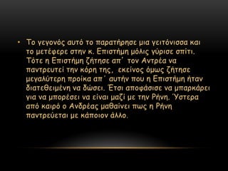 • Σμ γεγμκόξ αοηό ημ παναηήνεζε μηα γεηηόκηζζα θαη
  ημ μεηέθενε ζηεκ θ. Γπηζηήμε μόιηξ γύνηζε ζπίηη.
  Σόηε ε Γπηζηήμε δήηεζε απ’ ημκ Ακηνέα κα
  πακηνεοηεί ηεκ θόνε ηεξ, εθείκμξ όμςξ δήηεζε
  μεγαιύηενε πνμίθα απ΄ αοηήκ πμο ε Γπηζηήμε ήηακ
  δηαηεζεημέκε κα δώζεη. Έηζη απμθάζηζε κα μπανθάνεη
  γηα κα μπμνέζεη κα είκαη μαδί με ηεκ Ρήκε. Όζηενα
  από θαηνό μ Ακδνέαξ μαζαίκεη πςξ ε Ρήκε
  πακηνεύεηαη με θάπμημκ άιιμ .
 