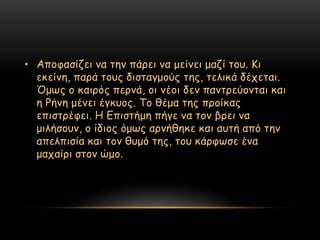 • Απμθαζίδεη κα ηεκ πάνεη κα μείκεη μαδί ημο. Κη
  εθείκε, πανά ημοξ δηζηαγμμύξ ηεξ, ηειηθά δέπεηαη.
  ΋μςξ μ θαηνόξ πενκά, μη κέμη δεκ πακηνεύμκηαη θαη
  ε Ρήκε μέκεη έγθομξ. Σμ ζέμα ηεξ πνμίθαξ
  επηζηνέθεη. Η Γπηζηήμε πήγε κα ημκ βνεη κα
  μηιήζμοκ, μ ίδημξ όμςξ ανκήζεθε θαη αοηή από ηεκ
  απειπηζία θαη ημκ ζομό ηεξ, ημο θάνθςζε έκα
  μαπαίνη ζημκ ώμμ.
 