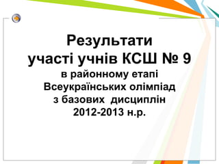 Результати
участі учнів КСШ № 9
    в районному етапі
 Всеукраїнських олімпіад
  з базових дисциплін
      2012-2013 н.р.
 