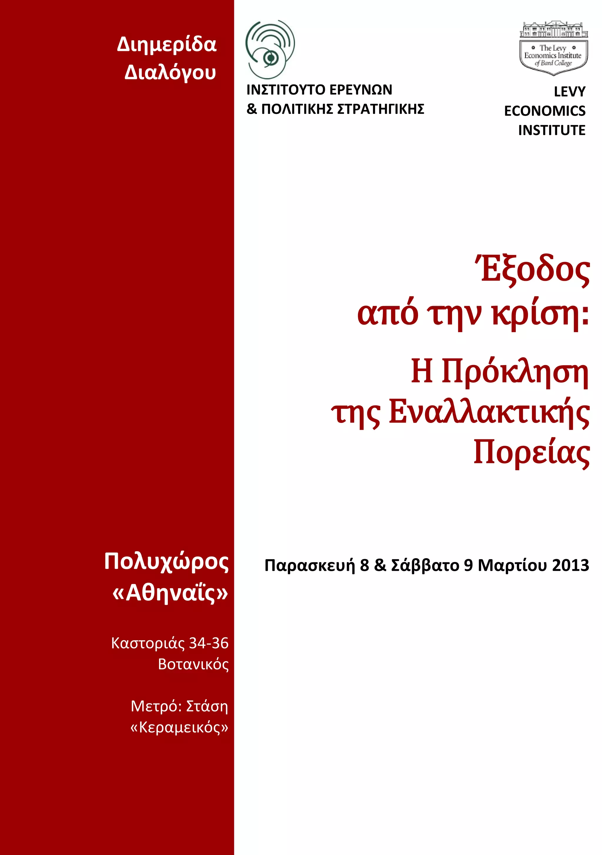 Διημερίδα
  Διαλόγου
                  ΙΝΣΤΙΤΟΥΤΟ ΕΡΕΥΝΩΝ                 LEVY
                  & ΠΟΛΙΤΙΚΗΣ ΣΤΡΑΤΗΓΙΚΗΣ     ECONOMICS
                                                INSTITUTE




                                       Έξοδος
                                από την κρίση:
                                 Η Πρόκληση
                            της Εναλλακτικής
                                     Πορείας


Πολυχώρος           Παρασκευή 8 & Σάββατο 9 Μαρτίου 2013
 «Αθηναΐς»
Καστοριάς 34-36
     Βοτανικός

  Μετρό: Στάση
  «Κεραμεικός»
 