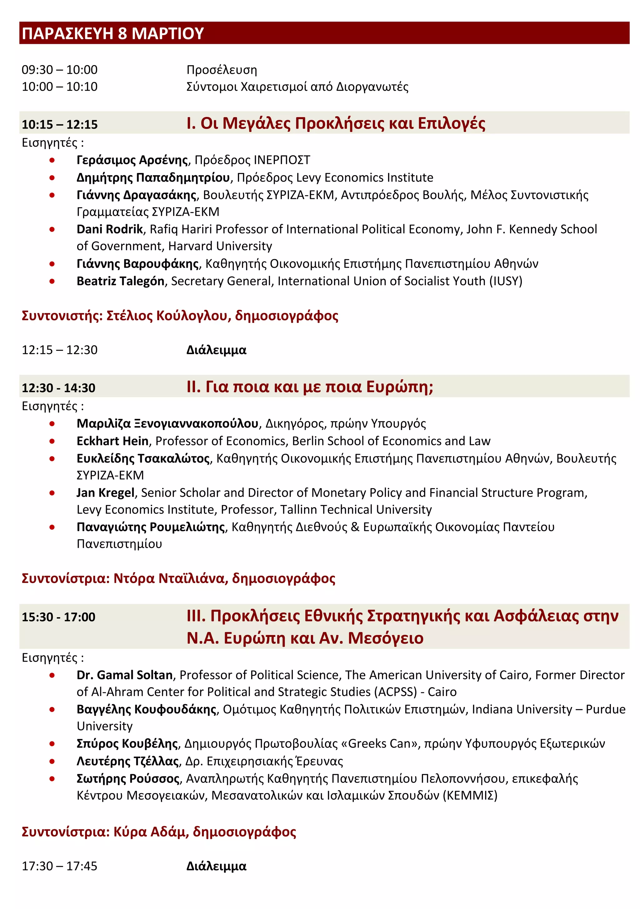 ΠΑΡΑΣΚΕΥΗ 8 ΜΑΡΤΙΟΥ
09:30 – 10:00                Προσέλευση
10:00 – 10:10                Σύντομοι Χαιρετισμοί από Διοργανωτές

10:15 – 12:15                I. Οι Μεγάλες Προκλήσεις και Επιλογές
Εισηγητές :
         Γεράσιμος Αρσένης, Πρόεδρος ΙΝΕΡΠΟΣΤ
         Δημήτρης Παπαδημητρίου, Πρόεδρος Levy Economics Institute
         Γιάννης Δραγασάκης, Βουλευτής ΣΥΡΙΖΑ-ΕΚΜ, Αντιπρόεδρος Βουλής, Μέλος Συντονιστικής
         Γραμματείας ΣΥΡΙΖΑ-ΕΚΜ
         Dani Rodrik, Rafiq Hariri Professor of International Political Economy, John F. Kennedy School
         of Government, Harvard University
         Γιάννης Βαρουφάκης, Καθηγητής Οικονομικής Επιστήμης Πανεπιστημίου Αθηνών
         Beatriz Talegón, Secretary General, International Union of Socialist Youth (IUSY)

Συντονιστής: Στέλιος Κούλογλου, δημοσιογράφος

12:15 – 12:30                Διάλειμμα

12:30 - 14:30                 II. Για ποια και με ποια Ευρώπη;
Εισηγητές :
          Μαριλiζα Ξενογιαννακοπούλου, Δικηγόρος, πρώην Υπουργός
          Eckhart Hein, Professor of Economics, Berlin School of Economics and Law
          Ευκλείδης Τσακαλώτος, Καθηγητής Οικονομικής Επιστήμης Πανεπιστημίου Αθηνών, Βουλευτής
          ΣΥΡΙΖΑ-ΕΚΜ
          Jan Kregel, Senior Scholar and Director of Monetary Policy and Financial Structure Program,
          Levy Economics Institute, Professor, Tallinn Technical University
          Παναγιώτης Ρουμελιώτης, Καθηγητής Διεθνούς & Ευρωπαϊκής Οικονομίας Παντείου
          Πανεπιστημίου

Συντονίστρια: Ντόρα Νταϊλιάνα, δημοσιογράφος

15:30 - 17:00                III. Προκλήσεις Εθνικής Στρατηγικής και Ασφάλειας στην
                             N.A. Ευρώπη και Αν. Μεσόγειο
Εισηγητές :
         Dr. Gamal Soltan, Professor of Political Science, The American University of Cairo, Former Director
         of Al-Ahram Center for Political and Strategic Studies (ACPSS) - Cairo
         Βαγγέλης Κουφουδάκης, Ομότιμος Καθηγητής Πολιτικών Επιστημών, Indiana University – Purdue
         University
         Σπύρος Κουβέλης, Δημιουργός Πρωτοβουλίας «Greeks Can», πρώην Υφυπουργός Εξωτερικών
         Λευτέρης Τζέλλας, Δρ. Επιχειρησιακής Έρευνας
         Σωτήρης Ρούσσος, Αναπληρωτής Καθηγητής Πανεπιστημίου Πελοποννήσου, επικεφαλής
         Κέντρου Μεσογειακών, Μεσανατολικών και Ισλαμικών Σπουδών (ΚΕΜΜΙΣ)

Συντονίστρια: Κύρα Αδάμ, δημοσιογράφος

17:30 – 17:45                Διάλειμμα
 