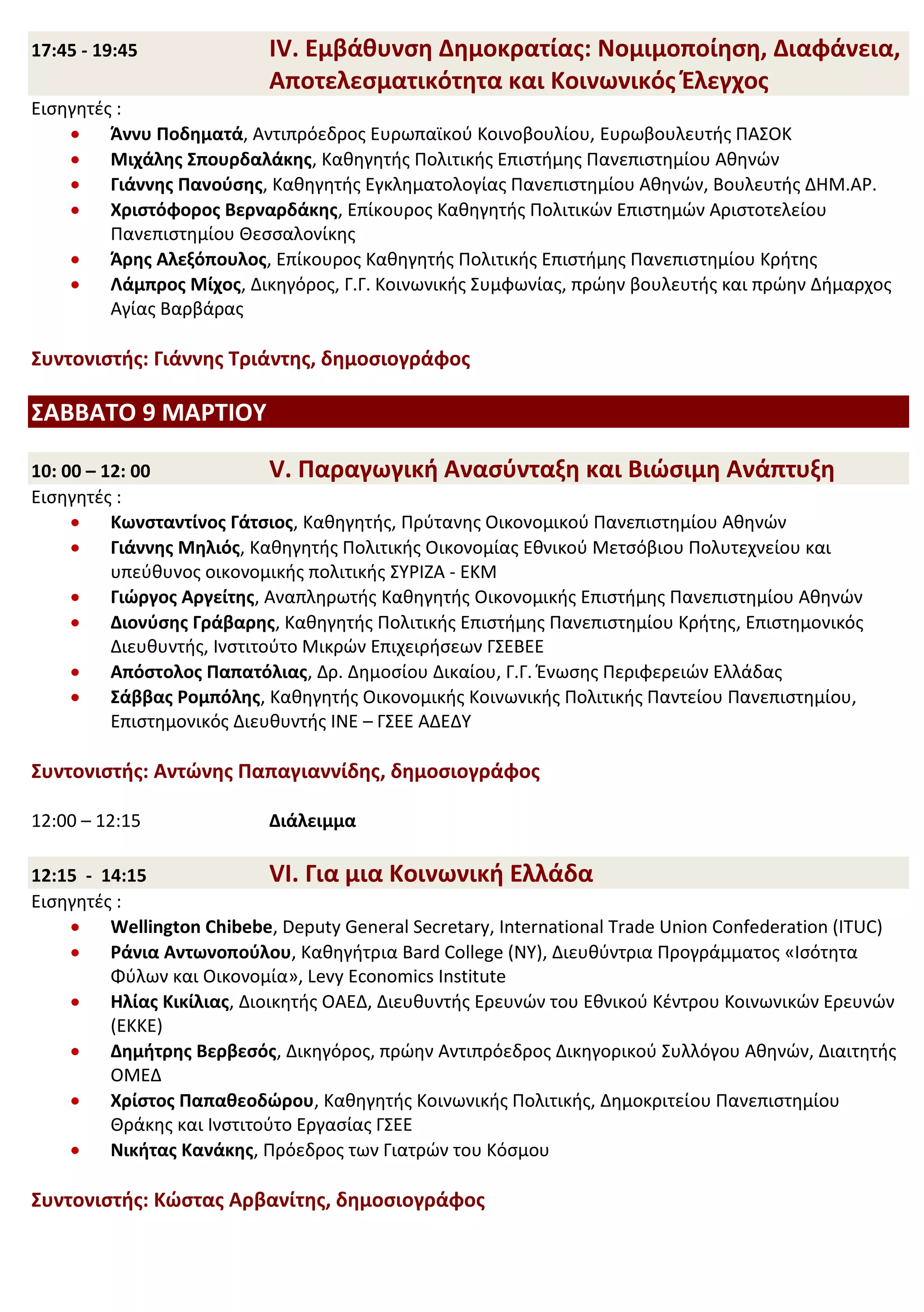 17:45 - 19:45              IV. Εμβάθυνση Δημοκρατίας: Νομιμοποίηση, Διαφάνεια,
                           Αποτελεσματικότητα και Κοινωνικός Έλεγχος
Εισηγητές :
         Άννυ Ποδηματά, Αντιπρόεδρος Ευρωπαϊκού Κοινοβουλίου, Ευρωβουλευτής ΠΑΣΟΚ
         Μιχάλης Σπουρδαλάκης, Καθηγητής Πολιτικής Επιστήμης Πανεπιστημίου Αθηνών
         Γιάννης Πανούσης, Καθηγητής Εγκληματολογίας Πανεπιστημίου Αθηνών, Βουλευτής ΔΗΜ.ΑΡ.
         Χριστόφορος Βερναρδάκης, Επίκουρος Καθηγητής Πολιτικών Επιστημών Αριστοτελείου
         Πανεπιστημίου Θεσσαλονίκης
         Άρης Αλεξόπουλος, Επίκουρος Καθηγητής Πολιτικής Επιστήμης Πανεπιστημίου Κρήτης
         Λάμπρος Μίχος, Δικηγόρος, Γ.Γ. Κοινωνικής Συμφωνίας, πρώην βουλευτής και πρώην Δήμαρχος
         Αγίας Βαρβάρας

Συντονιστής: Γιάννης Τριάντης, δημοσιογράφος

ΣΑΒΒΑΤΟ 9 ΜΑΡΤΙΟΥ

10: 00 – 12: 00              V. Παραγωγική Ανασύνταξη και Βιώσιμη Ανάπτυξη
Εισηγητές :
          Κωνσταντίνος Γάτσιος, Καθηγητής, Πρύτανης Οικονομικού Πανεπιστημίου Αθηνών
          Γιάννης Μηλιός, Καθηγητής Πολιτικής Οικονομίας Εθνικού Μετσόβιου Πολυτεχνείου και
          υπεύθυνος οικονομικής πολιτικής ΣΥΡΙΖΑ - ΕΚΜ
          Γιώργος Αργείτης, Αναπληρωτής Καθηγητής Οικονομικής Επιστήμης Πανεπιστημίου Αθηνών
          Διονύσης Γράβαρης, Καθηγητής Πολιτικής Επιστήμης Πανεπιστημίου Κρήτης, Επιστημονικός
          Διευθυντής, Ινστιτούτο Μικρών Επιχειρήσεων ΓΣΕΒΕΕ
          Απόστολος Παπατόλιας, Δρ. Δημοσίου Δικαίου, Γ.Γ. Ένωσης Περιφερειών Ελλάδας
          Σάββας Ρομπόλης, Καθηγητής Οικονομικής Κοινωνικής Πολιτικής Παντείου Πανεπιστημίου,
          Επιστημονικός Διευθυντής ΙΝΕ – ΓΣΕΕ ΑΔΕΔΥ

Συντονιστής: Αντώνης Παπαγιαννίδης, δημοσιογράφος

12:00 – 12:15              Διάλειμμα

12:15 - 14:15                VI. Για μια Κοινωνική Ελλάδα
Εισηγητές :
         Wellington Chibebe, Deputy General Secretary, International Trade Union Confederation (ITUC)
         Ράνια Αντωνοπούλου, Καθηγήτρια Bard College (NY), Διευθύντρια Προγράμματος «Ισότητα
         Φύλων και Οικονομία», Levy Economics Institute
         Ηλίας Κικίλιας, Διοικητής ΟΑΕΔ, Διευθυντής Ερευνών του Εθνικού Κέντρου Κοινωνικών Ερευνών
         (ΕΚΚΕ)
         Δημήτρης Βερβεσός, Δικηγόρος, πρώην Αντιπρόεδρος Δικηγορικού Συλλόγου Αθηνών, Διαιτητής
         ΟΜΕΔ
         Χρίστος Παπαθεοδώρου, Καθηγητής Κοινωνικής Πολιτικής, Δημοκριτείου Πανεπιστημίου
         Θράκης και Ινστιτούτο Εργασίας ΓΣΕΕ
         Νικήτας Κανάκης, Πρόεδρος των Γιατρών του Κόσμου

Συντονιστής: Κώστας Αρβανίτης, δημοσιογράφος
 