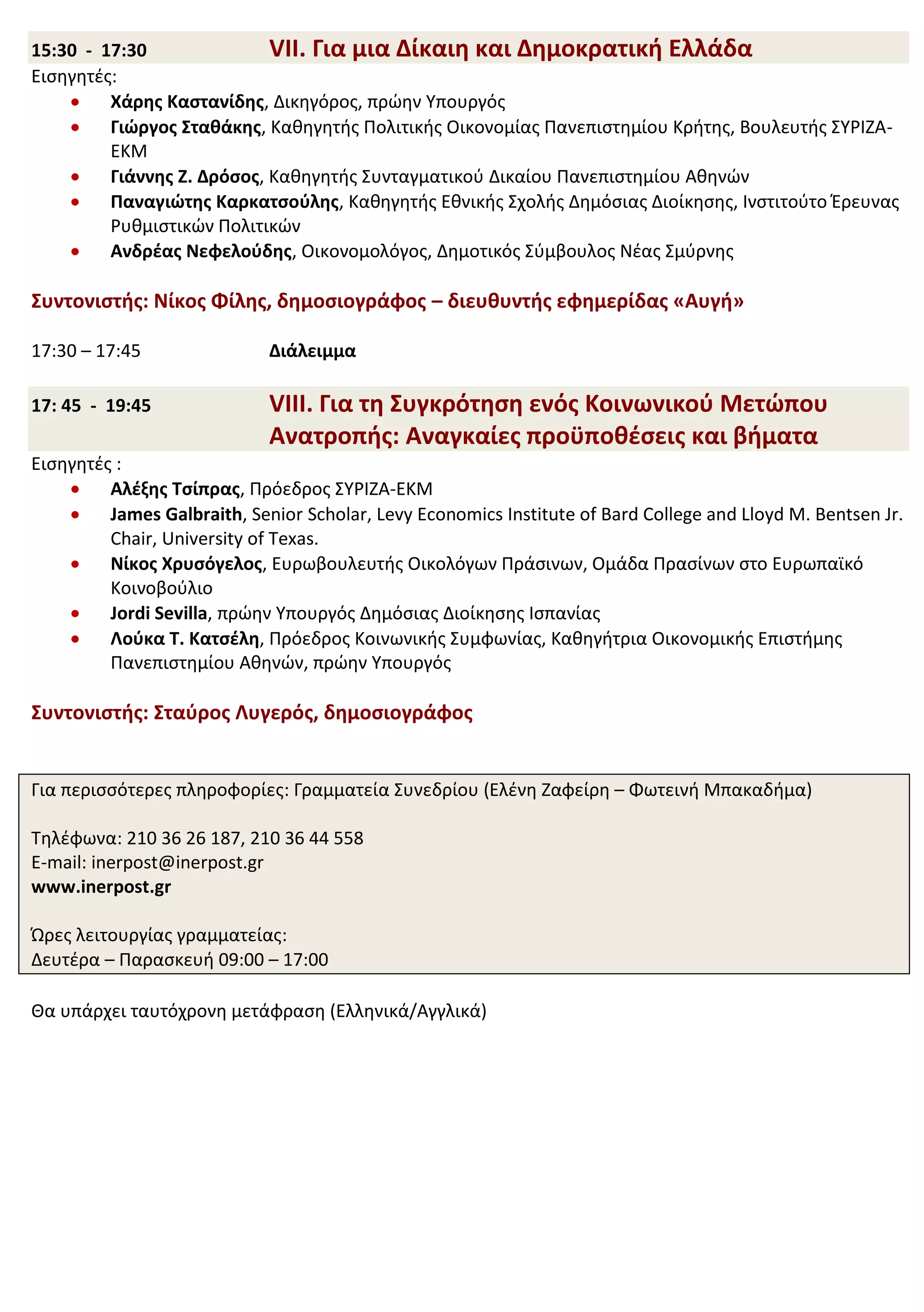 15:30 - 17:30               VII. Για μια Δίκαιη και Δημοκρατική Ελλάδα
Εισηγητές:
         Χάρης Καστανίδης, Δικηγόρος, πρώην Υπουργός
         Γιώργος Σταθάκης, Καθηγητής Πολιτικής Οικονομίας Πανεπιστημίου Κρήτης, Βουλευτής ΣΥΡΙΖΑ-
         ΕΚΜ
         Γιάννης Ζ. Δρόσος, Καθηγητής Συνταγματικού Δικαίου Πανεπιστημίου Αθηνών
         Παναγιώτης Καρκατσούλης, Καθηγητής Εθνικής Σχολής Δημόσιας Διοίκησης, Ινστιτούτο Έρευνας
         Ρυθμιστικών Πολιτικών
         Ανδρέας Νεφελούδης, Οικονομολόγος, Δημοτικός Σύμβουλος Νέας Σμύρνης

Συντονιστής: Νίκος Φίλης, δημοσιογράφος – διευθυντής εφημερίδας «Αυγή»

17:30 – 17:45                Διάλειμμα

17: 45 - 19:45               VIII. Για τη Συγκρότηση ενός Κοινωνικού Μετώπου
                             Ανατροπής: Αναγκαίες προϋποθέσεις και βήματα
Εισηγητές :
         Αλέξης Τσίπρας, Πρόεδρος ΣΥΡΙΖΑ-ΕΚΜ
         James Galbraith, Senior Scholar, Levy Economics Institute of Bard College and Lloyd M. Bentsen Jr.
         Chair, University of Texas.
         Νίκος Χρυσόγελος, Ευρωβουλευτής Οικολόγων Πράσινων, Ομάδα Πρασίνων στο Ευρωπαϊκό
         Κοινοβούλιο
         Jordi Sevilla, πρώην Υπουργός Δημόσιας Διοίκησης Ισπανίας
         Λούκα T. Κατσέλη, Πρόεδρος Κοινωνικής Συμφωνίας, Καθηγήτρια Οικονομικής Επιστήμης
         Πανεπιστημίου Αθηνών, πρώην Υπουργός

Συντονιστής: Σταύρος Λυγερός, δημοσιογράφος


Για περισσότερες πληροφορίες: Γραμματεία Συνεδρίου (Ελένη Ζαφείρη – Φωτεινή Μπακαδήμα)

Τηλέφωνα: 210 36 26 187, 210 36 44 558
E-mail: inerpost@inerpost.gr
www.inerpost.gr

Ώρες λειτουργίας γραμματείας:
Δευτέρα – Παρασκευή 09:00 – 17:00

Θα υπάρχει ταυτόχρονη μετάφραση (Ελληνικά/Αγγλικά)
 