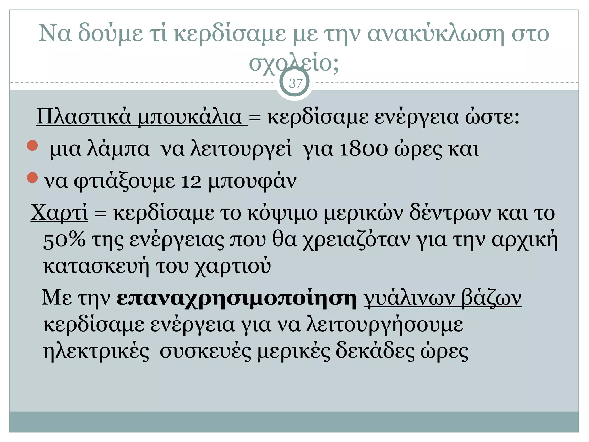 Να δούμε τί κερδίσαμε με την ανακύκλωση στο
                   σχολείο;
                         37

 Πλαστικά μπουκάλια = κερδίσαμε ενέργεια ώστε:
 μια λάμπα να λειτουργεί για 1800 ώρες και
να φτιάξουμε 12 μπουφάν
Χαρτί = κερδίσαμε το κόψιμο μερικών δέντρων και το
 50% της ενέργειας που θα χρειαζόταν για την αρχική
 κατασκευή του χαρτιού
 Με την επαναχρησιμοποίηση γυάλινων βάζων
 κερδίσαμε ενέργεια για να λειτουργήσουμε
 ηλεκτρικές συσκευές μερικές δεκάδες ώρες
 