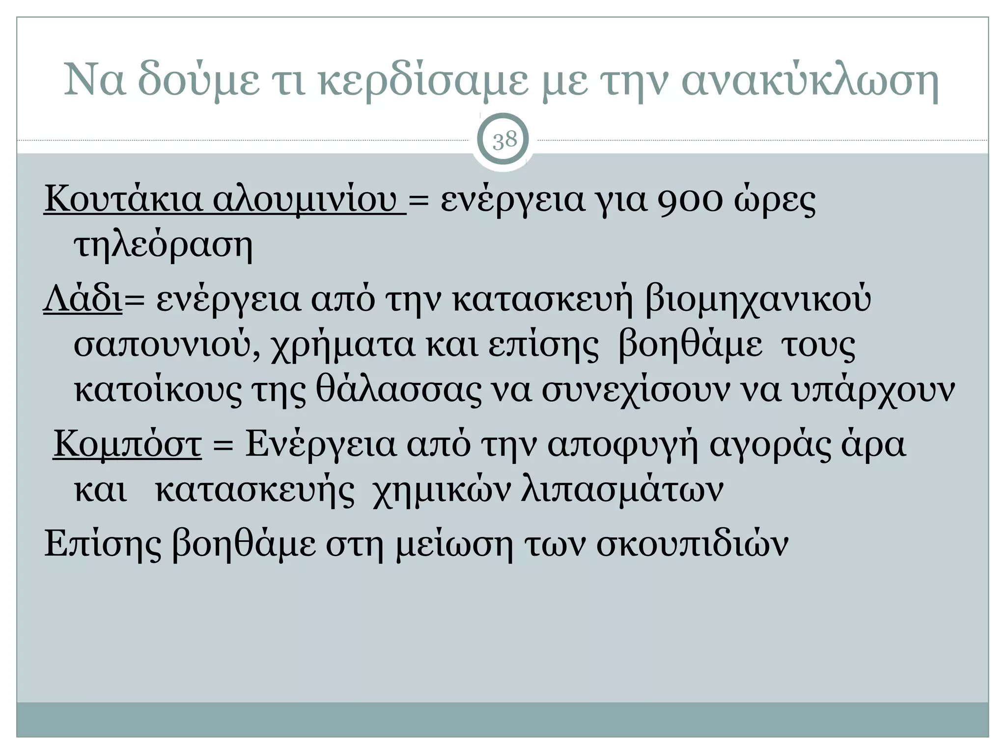 Να δούμε τι κερδίσαμε με την ανακύκλωση
                        38

Κουτάκια αλουμινίου = ενέργεια για 900 ώρες
 τηλεόραση
Λάδι= ενέργεια από την κατασκευή βιομηχανικού
 σαπουνιού, χρήματα και επίσης βοηθάμε τους
 κατοίκους της θάλασσας να συνεχίσουν να υπάρχουν
Κομπόστ = Ενέργεια από την αποφυγή αγοράς άρα
 και κατασκευής χημικών λιπασμάτων
Επίσης βοηθάμε στη μείωση των σκουπιδιών
 