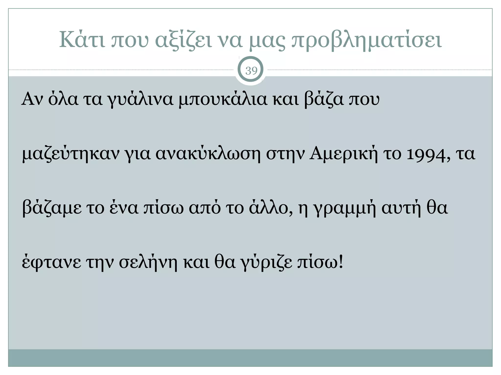 Κάτι που αξίζει να μας προβληματίσει
                         39

Αν όλα τα γυάλινα μπουκάλια και βάζα που

μαζεύτηκαν για ανακύκλωση στην Αμερική το 1994, τα

βάζαμε το ένα πίσω από το άλλο, η γραμμή αυτή θα

έφτανε την σελήνη και θα γύριζε πίσω!
 