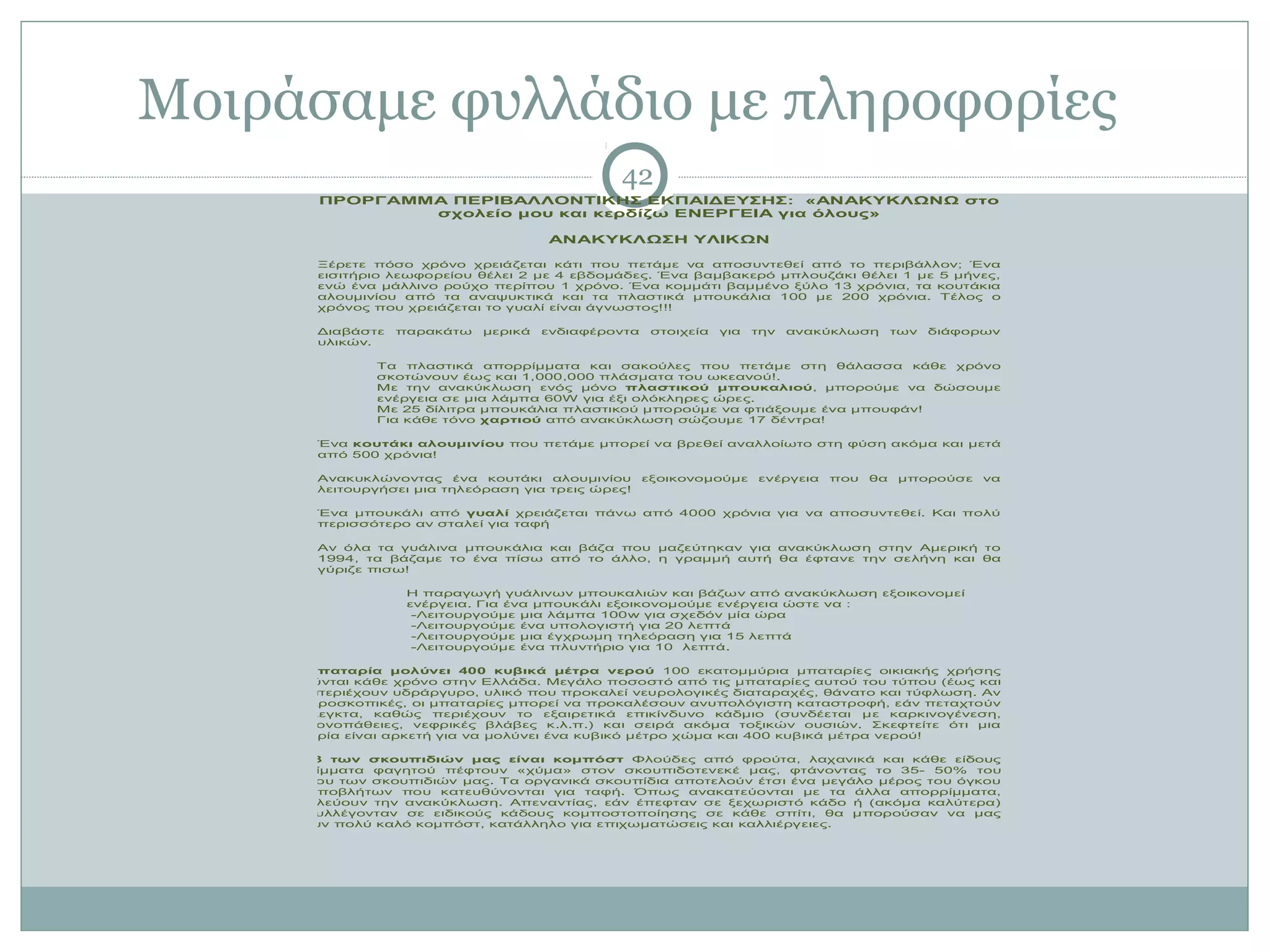 Μοιράσαμε φυλλάδιο με πληροφορίες
                                                 42
          ΠΡΟΡΓΑΜΜΑ ΠΕΡΙΒΑΛΛΟΝΤΙΚΗΣ ΕΚΠΑΙΔΕΥΣΗΣ: «ΑΝΑΚΥΚΛΩΝΩ στο
                  σχολείο μου και κερδίζω ΕΝΕΡΓΕΙΑ για όλους»

                                        ΑΝΑΚΥΚΛΩΣΗ ΥΛΙΚΩΝ

         Ξέρετε πόσο χρόνο χρειάζεται κάτι που πετάμε να αποσυντεθεί από το περιβάλλον; Ένα
         εισιτήριο λεωφορείου θέλει 2 με 4 εβδομάδες. Ένα βαμβακερό μπλουζάκι θέλει 1 με 5 μήνες,
         ενώ ένα μάλλινο ρούχο περίπου 1 χρόνο. Ένα κομμάτι βαμμένο ξύλο 13 χρόνια, τα κουτάκια
         αλουμινίου από τα αναψυκτικά και τα πλαστικά μπουκάλια 100 με 200 χρόνια. Τέλος ο
         χρόνος που χρειάζεται το γυαλί είναι άγνωστος!!!

         Διαβάστε   παρακάτω   μερικά   ενδιαφέροντα    στοιχεία   για   την   ανακύκλωση      των   διάφορων
         υλικών.

                 Τα πλαστικά απορρίμματα και σακούλες που πετάμε στη θάλασσα κάθε χρόνο
                 σκοτώνουν έως και 1,000,000 πλάσματα του ωκεανού!.
                 Με την ανακύκλωση ενός μόνο πλαστικού μπουκαλιού, μπορούμε να δώσουμε
                 ενέργεια σε μια λάμπα 60W για έξι ολόκληρες ώρες.
                 Με 25 δίλιτρα μπουκάλια πλαστικού μπορούμε να φτιάξουμε ένα μπουφάν!
                 Για κάθε τόνο χαρτιού από ανακύκλωση σώζουμε 17 δέντρα!

         Ένα κουτάκι αλουμινίου που πετάμε μπορεί να βρεθεί αναλλοίωτο στη φύση ακόμα και μετά
         από 500 χρόνια!

         Ανακυκλώνοντας ένα κουτάκι αλουμινίου         εξοικονομούμε     ενέργεια   που   θα   μπορούσε    να
         λειτουργήσει μια τηλεόραση για τρεις ώρες!

         Ένα μπουκάλι από γυαλί χρειάζεται πάνω από 4000 χρόνια για να αποσυντεθεί. Και πολύ
         περισσότερο αν σταλεί για ταφή

         Αν όλα τα γυάλινα μπουκάλια και βάζα που μαζεύτηκαν για ανακύκλωση στην Αμερική το
         1994, τα βάζαμε το ένα πίσω από το άλλο, η γραμμή αυτή θα έφτανε την σελήνη και θα
         γύριζε πισω!

                     Η παραγωγή γυάλινων μπουκαλιών και βάζων από ανακύκλωση εξοικονομεί
                     ενέργεια. Για ένα μπουκάλι εξοικονομούμε ενέργεια ώστε να :
                      -Λειτουργούμε μια λάμπα 100w για σχεδόν μία ώρα
                      -Λειτουργούμε ένα υπολογιστή για 20 λεπτά
                      -Λειτουργούμε μια έγχρωμη τηλεόραση για 15 λεπτά
                      -Λειτουργούμε ένα πλυντήριο για 10 λεπτά.

    Μια μπαταρία μολύνει 400 κυβικά μέτρα νερού 100 εκατομμύρια μπαταρίες οικιακής χρήσης
    πωλούνται κάθε χρόνο στην Ελλάδα. Μεγάλο ποσοστό από τις μπαταρίες αυτού του τύπου (έως και
    20%) περιέχουν υδράργυρο, υλικό που προκαλεί νευρολογικές διαταραχές, θάνατο και τύφλωση. Αν
    και μικροσκοπικές, οι μπαταρίες μπορεί να προκαλέσουν ανυπολόγιστη καταστροφή, εάν πεταχτούν
    ανεξέλεγκτα, καθώς περιέχουν το εξαιρετικά επικίνδυνο κάδμιο (συνδέεται με καρκινογένεση,
    πνευμονοπάθειες, νεφρικές βλάβες κ.λ.π.) και σειρά ακόμα τοξικών ουσιών. Σκεφτείτε ότι μια
    μπαταρία είναι αρκετή για να μολύνει ένα κυβικό μέτρο χώμα και 400 κυβικά μέτρα νερού!

    Το 1/3 των σκουπιδιών μας είναι κομπόστ Φλούδες από φρούτα, λαχανικά και κάθε είδους
    υπολείμματα φαγητού πέφτουν «χύμα» στον σκουπιδοτενεκέ μας, φτάνοντας το 35- 50% του
    συνόλου των σκουπιδιών μας. Τα οργανικά σκουπίδια αποτελούν έτσι ένα μεγάλο μέρος του όγκου
    των αποβλήτων που κατευθύνονται για ταφή. Όπως ανακατεύονται με τα άλλα απορρίμματα,
    δυσκολεύουν την ανακύκλωση. Απεναντίας, εάν έπεφταν σε ξεχωριστό κάδο ή (ακόμα καλύτερα)
    εάν συλλέγονταν σε ειδικούς κάδους κομποστοποίησης σε κάθε σπίτι, θα μπορούσαν να μας
    δώσουν πολύ καλό κομπόστ, κατάλληλο για επιχωματώσεις και καλλιέργειες.
 