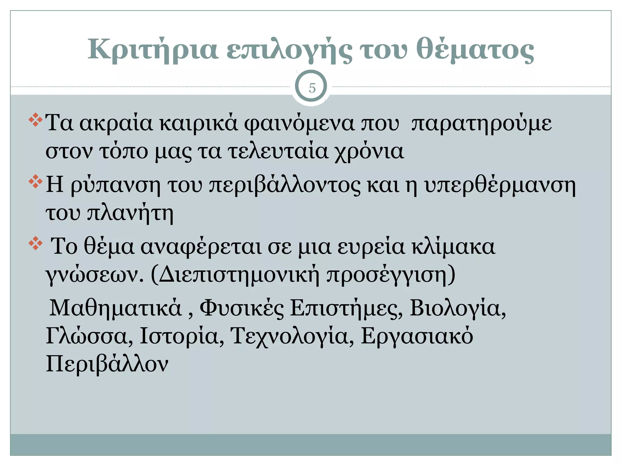 Κριτήρια επιλογής του θέματος
                        5

Τα ακραία καιρικά φαινόμενα που παρατηρούμε
 στον τόπο μας τα τελευταία χρόνια
Η ρύπανση του περιβάλλοντος και η υπερθέρμανση
 του πλανήτη
 Το θέμα αναφέρεται σε μια ευρεία κλίμακα
 γνώσεων. (Διεπιστημονική προσέγγιση)
  Μαθηματικά , Φυσικές Επιστήμες, Βιολογία,
 Γλώσσα, Ιστορία, Τεχνολογία, Εργασιακό
 Περιβάλλον
 