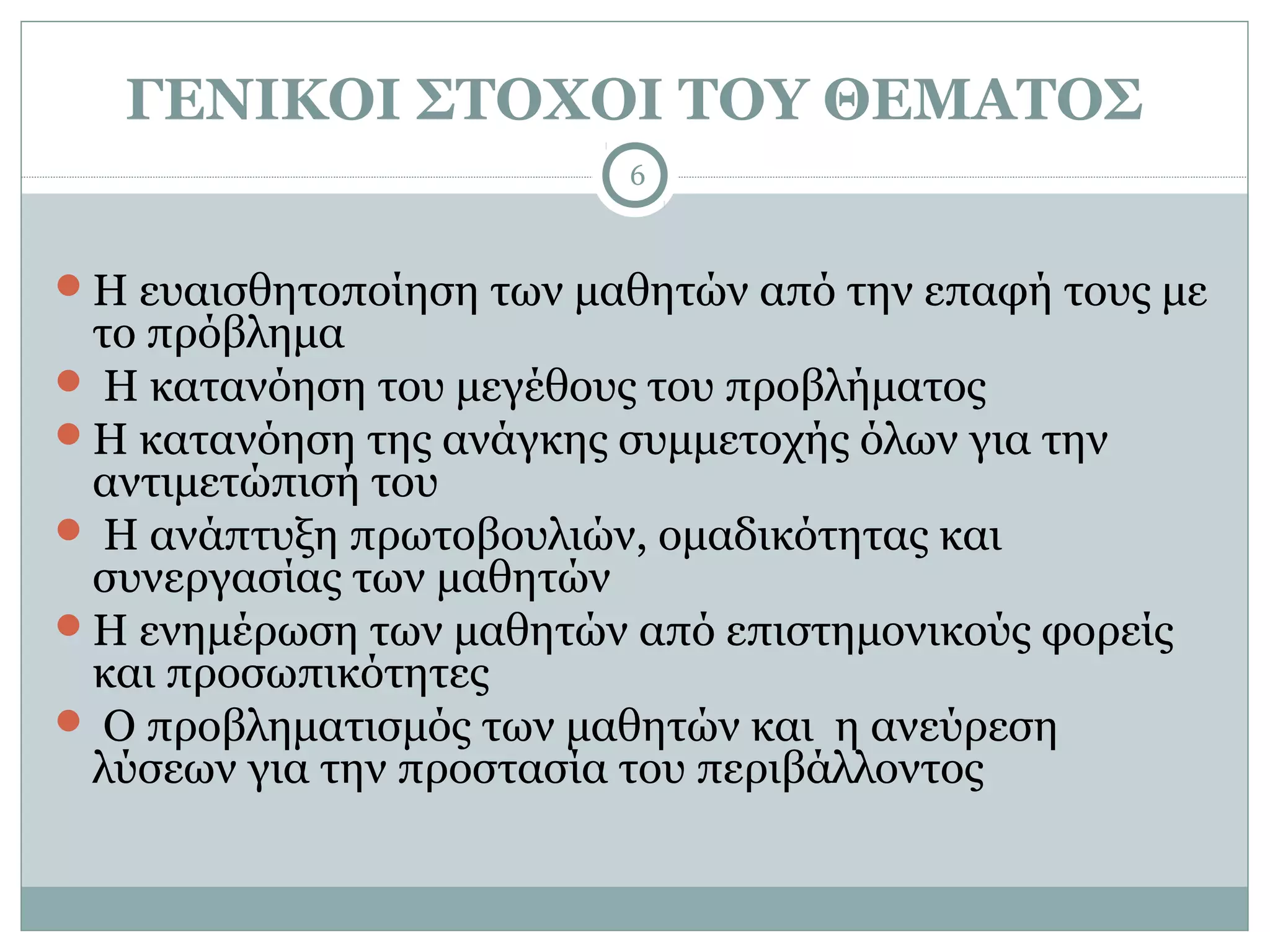 ΓΕΝΙΚΟΙ ΣΤΟΧΟΙ ΤΟΥ ΘΕΜΑΤΟΣ
                         6



Η ευαισθητοποίηση των μαθητών από την επαφή τους με
 το πρόβλημα
 Η κατανόηση του μεγέθους του προβλήματος
Η κατανόηση της ανάγκης συμμετοχής όλων για την
 αντιμετώπισή του
 Η ανάπτυξη πρωτοβουλιών, ομαδικότητας και
 συνεργασίας των μαθητών
Η ενημέρωση των μαθητών από επιστημονικούς φορείς
 και προσωπικότητες
 Ο προβληματισμός των μαθητών και η ανεύρεση
 λύσεων για την προστασία του περιβάλλοντος
 
