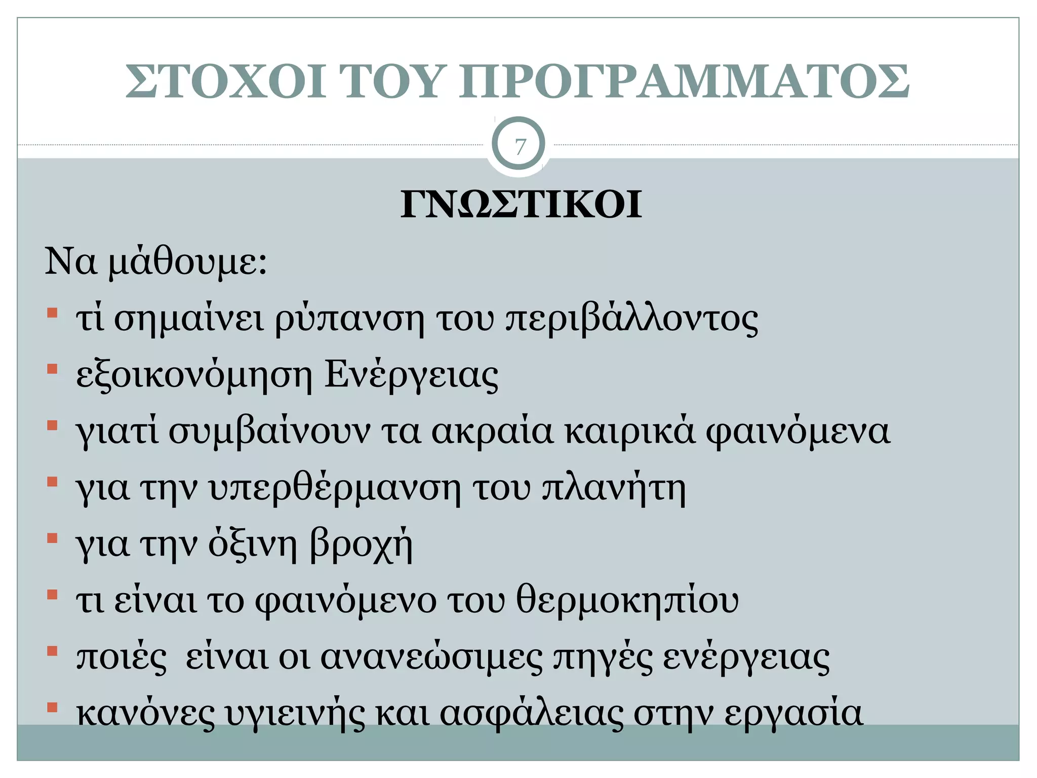 ΣΤΟΧΟΙ ΤΟΥ ΠΡΟΓΡΑΜΜΑΤΟΣ
                         7

                   ΓΝΩΣΤΙΚΟΙ
Να μάθουμε:
 τί σημαίνει ρύπανση του περιβάλλοντος
 εξοικονόμηση Ενέργειας
 γιατί συμβαίνουν τα ακραία καιρικά φαινόμενα
 για την υπερθέρμανση του πλανήτη
 για την όξινη βροχή
 τι είναι το φαινόμενο του θερμοκηπίου
 ποιές είναι οι ανανεώσιμες πηγές ενέργειας
 κανόνες υγιεινής και ασφάλειας στην εργασία
 