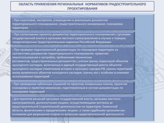 ОБЛАСТЬ ПРИМЕНЕНИЯ РЕГИОНАЛЬНЫХ НОРМАТИВОВ ГРАДОСТРОИТЕЛЬНОГО
                            ПРОЕКТИРОВАНИЯ


- При подготовке, экспертизе, утверждении и реализации документов
территориального планирования, градостроительного зонирования, планировки
территории

- При согласовании проектов документов территориального планирования с органами
государственной власти и органами местного самоуправления в случаях и порядке,
предусмотренных Градостроительным кодексом Российской Федерации

- При проверке подготовленной документации по планировке территории на
соответствие документам территориального планирования, правилам
землепользования и застройки, требованиям технических
регламентов, градостроительных регламентов с учетом границ территорий объектов
культурного наследия, включенных в единый государственный реестр объектов
культурного наследия (памятников истории и культуры) народов РФ, границ территорий
вновь выявленных объектов культурного наследия, границ зон с особыми условиями
использования территорий

- При проведении публичных слушаний по проектам генеральных планов, проектам
планировки и проектам межевания, подготовленным в составе документации по
планировке территорий

- Для принятия решений органами государственной власти, органами местного
самоуправления, должностными лицами, осуществляющими контроль за
градостроительной (строительной) деятельностью на территории Тюменской
области, физическими и юридическими лицами, а также судебными органами как
основание для разрешения споров по вопросам градостроительной деятельности
 