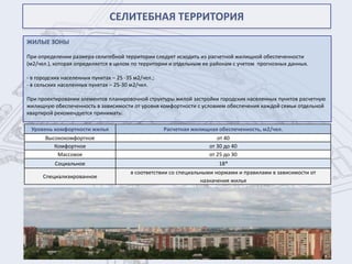СЕЛИТЕБНАЯ ТЕРРИТОРИЯ

ЖИЛЫЕ ЗОНЫ

При определении размера селитебной территории следует исходить из расчетной жилищной обеспеченности
(м2/чел.), которая определяется в целом по территории и отдельным ее районам с учетом прогнозных данных.

- в городских населенных пунктах – 25 -35 м2/чел.;
- в сельских населенных пунктах – 25-30 м2/чел.

При проектировании элементов планировочной структуры жилой застройки городских населенных пунктов расчетную
жилищную обеспеченность в зависимости от уровня комфортности с условием обеспечения каждой семьи отдельной
квартирой рекомендуется принимать:

 Уровень комфортности жилья                          Расчетная жилищная обеспеченность, м2/чел.
       Высококомфортное                                                 от 40
          Комфортное                                                 от 30 до 40
           Массовое                                                  от 25 до 30
           Социальное                                                   18*
                                        в соответствии со специальными нормами и правилами в зависимости от
      Специализированное
                                                                  назначения жилья
 