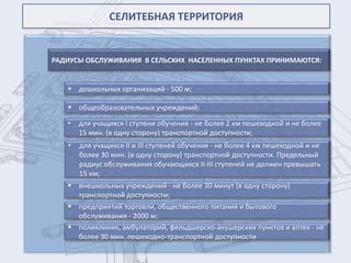 СЕЛИТЕБНАЯ ТЕРРИТОРИЯ


РАДИУСЫ ОБСЛУЖИВАНИЯ В СЕЛЬСКИХ НАСЕЛЕННЫХ ПУНКТАХ ПРИНИМАЮТСЯ:


    дошкольных организаций - 500 м;

    общеобразовательных учреждений:

   •   для учащихся I ступени обучения - не более 2 км пешеходной и не более
       15 мин. (в одну сторону) транспортной доступности;
   •   для учащихся II и III ступеней обучения - не более 4 км пешеходной и не
       более 30 мин. (в одну сторону) транспортной доступности. Предельный
       радиус обслуживания обучающихся II-III ступеней не должен превышать
       15 км;
    внешкольных учреждений - не более 30 минут (в одну сторону)
     транспортной доступности;
    предприятий торговли, общественного питания и бытового
     обслуживания - 2000 м;
    поликлиник, амбулаторий, фельдшерско-акушерских пунктов и аптек - не
     более 30 мин. пешеходно-транспортной доступности
 