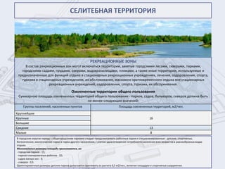 СЕЛИТЕБНАЯ ТЕРРИТОРИЯ




                                                        РЕКРЕАЦИОННЫЕ ЗОНЫ
     В состав рекреационных зон могут включаться территории, занятые городскими лесами, скверами, парками,
   городскими садами, прудами, озерами, водохранилищами, пляжами, а также иные территории, используемые и
 предназначенные для функций отдыха в стационарных рекреационных учреждениях, лечения, оздоровления, спорта,
   туризма в стационарных учреждениях, их обслуживания, массового кратковременного отдыха вне стационарных
                   рекреационных учреждений, оздоровления, спорта, туризма, их обслуживания.
                                          Озелененные территории общего пользования
 Суммарную площадь озелененных территорий общего пользования - парков, садов, бульваров, скверов должна быть
                                      не менее следующих значений:
    Группы поселений, населенных пунктов                                       Площадь озелененных территорий, м2/чел.
Крупнейшие
Крупные                                                                                                16
Большие
Средние                                                                                                13
Малые                                                                                                  8
В городских округах наряду с общегородскими парками следует предусматривать районные парки и специализированные - детские, спортивные,
ботанические, зоологические парки и парки другого назначения, с учетом удовлетворения потребности населения всех возрастов в разнообразных видах
отдыха.
Минимальные размеры площади принимаются, га:
- городских парков - 15;
- парков планировочных районов - 10;
- садов жилых зон - 3;
- скверов - 0,5.
Ориентировочные размеры детских парков допускается принимать из расчета 0,5 м2/чел., включая площадки и спортивные сооружения.
 