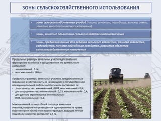 ЗОНЫ СЕЛЬСКОХОЗЯЙСТВЕННОГО ИСПОЛЬЗОВАНИЯ

               •   зоны сельскохозяйственных угодий (пашни, сенокосы, пастбища, залежи, земли,
                   занятые многолетними насаждениями)

               •   зоны, занятые объектами сельскохозяйственного назначения

               •   зоны, предназначенные для ведения сельского хозяйства, дачного хозяйства,
                   садоводства, личного подсобного хозяйства, развития объектов
                   сельскохозяйственного назначения

Предельные размеры земельных участков для создания
фермерского хозяйства и осуществления его деятельности
составляют:
- минимальный - 5 га;
- максимальный - 140 га.

Предельные размеры земельных участков, предоставляемых
гражданам в собственность из находящихся в государственной
или муниципальной собственности земель составляют, га:
- для садоводства: минимальный - 0,03, максимальный - 0,4;
- для огородничества: минимальный - 0,03, максимальный - 0,4;
- для дачного строительства: минимальный -
   0,04, максимальный - 0,2.

Максимальный размер общей площади земельных
участков, которые могут находиться одновременно на праве
собственности и(или) ином праве у граждан, ведущих личное
подсобное хозяйство составляет 2,5 га.
 