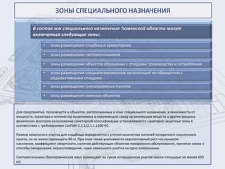ЗОНЫ СПЕЦИАЛЬНОГО НАЗНАЧЕНИЯ

         В состав зон специального назначения Тюменской области могут
         включаться следующие зоны:

               •   зоны размещения кладбищ и крематориев

               •   зоны размещения скотомогильников

               •   зоны размещения объектов обращения с отходами производства и потребления
               •   зоны размещения специализированных организаций по обращению с
                   радиоактивными отходами
               •   зоны размещения снегоприемных пунктов

               •   зоны размещения военных объектов


Для предприятий, производств и объектов, расположенных в зоне специального назначения, в зависимости от
мощности, характера и количества выделяемых в окружающую среду загрязняющих веществ и других вредных
физических факторов на основании санитарной классификации устанавливаются санитарно-защитные зоны в
соответствии с требованиями СанПиН 2.2.1/2.1.1.1200-03.

Размер земельного участка для кладбища определяется с учетом количества жителей конкретного населенного
пункта, но не может превышать 40 га. При этом также учитываются перспективный рост численности
населения, коэффициент смертности, наличие действующих объектов похоронного обслуживания, принятая схема и
способы захоронения, вероисповедания, норм земельного участка на одно захоронение.

Скотомогильники (биотермические ямы) размещают на сухом возвышенном участке земли площадью не менее 600
м2.
 