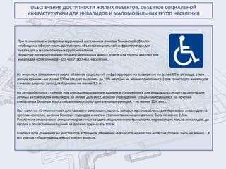ОБЕСПЕЧЕНИЕ ДОСТУПНОСТИ ЖИЛЫХ ОБЪЕКТОВ, ОБЪЕКТОВ СОЦИАЛЬНОЙ
      ИНФРАСТРУКТУРЫ ДЛЯ ИНВАЛИДОВ И МАЛОМОБИЛЬНЫХ ГРУПП НАСЕЛЕНИЯ




При планировке и застройке территорий населенных пунктов Тюменской области
необходимо обеспечивать доступность объектов социальной инфраструктуры для
инвалидов и маломобильных групп населения.
Норматив проектирования специализированных жилых домов или группы квартир для
инвалидов-колясочников - 0,5 чел./1000 чел. населения.



На открытых автостоянках около объектов социальной инфраструктуры на расстоянии не далее 50 м от входа, а при
жилых зданиях - не далее 100 м следует выделять до 10% мест (но не менее одного места) для транспорта инвалидов
с учетом ширины зоны для парковки не менее 3,5 м.

На автомобильных стоянках при специализированных зданиях и сооружениях для инвалидов следует выделять для
личных автомобилей инвалидов не менее 20% мест, а около учреждений, специализирующихся на лечении
спинальных больных и восстановлении опорно-двигательных функций, - не менее 30% мест.

При наличии на стоянке мест для парковки автомашин, салоны которых приспособлены для перевозки инвалидов на
креслах-колясках, ширина боковых подходов к местам стоянки таких машин должна быть не менее 2,5 м.
Расстояние от остановок специализированных средств общественного транспорта, перевозящих только инвалидов, до
входов в общественные здания не должно превышать 100 м.

Ширина пути движения на участке при встречном движении инвалидов на креслах-колясках должна быть не менее 1,8
м с учетом габаритных размеров кресел-колясок.
 