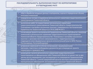 ПОСЛЕДОВАТЕЛЬНОСТЬ ВЫПОЛНЕНИЯ РАБОТ ПО КОРРЕКТИРОВКЕ
                И УТВЕРЖДЕНИЮ РНГП


 •   сбор и обработка исходных данных и материалов, оценка и определение объема
     вносимых изменений
 •   определение состава и содержания региональных нормативов градостроительного
     проектирования Тюменской области
 •   выполнение работ по корректировке региональных нормативов
     градостроительного проектирования Тюменской области «Градостроительство.
     Планировка и застройка населенных пунктов», утвержденных постановлением
     Правительства Тюменской области от 19.03.2008 № 82-п
 •   согласование проекта постановления Правительства Тюменской области о внесении
     изменений в региональные нормативы градостроительного проектирования
     Тюменской области «Градостроительство. Планировка и застройка населенных
     пунктов» с органами местного самоуправления, с территориальными
     подразделениями федеральных органов исполнительной власти (МЧС России,
     Ростехнадзора, Роспотребнадзора)
 •   устранение замечаний по итогам согласования с вышеуказанными
     органами, подготовка необходимых документов для утверждения проекта
     нормативного правового акта
 •   размещение проекта региональных нормативов градостроительного
     проектирования на официальном сайте Тюменской области не менее чем за два
     месяца до их утверждения, для последующего их утверждения Правительством
     Тюменской области, с учетом предложений органов местного самоуправления
     муниципальных образований, расположенных в границах Тюменской области
 