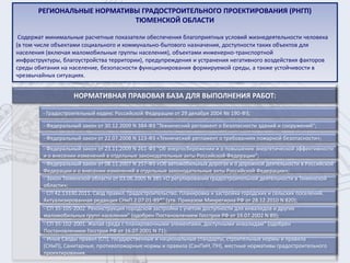 РЕГИОНАЛЬНЫЕ НОРМАТИВЫ ГРАДОСТРОИТЕЛЬНОГО ПРОЕКТИРОВАНИЯ (РНГП)
                            ТЮМЕНСКОЙ ОБЛАСТИ

 Содержат минимальные расчетные показатели обеспечения благоприятных условий жизнедеятельности человека
(в том числе объектами социального и коммунально-бытового назначения, доступности таких объектов для
населения (включая маломобильные группы населения), объектами инженерно-транспортной
инфраструктуры, благоустройства территории), предупреждения и устранения негативного воздействия факторов
среды обитания на население, безопасности функционирования формируемой среды, а также устойчивости в
чрезвычайных ситуациях.


                    НОРМАТИВНАЯ ПРАВОВАЯ БАЗА ДЛЯ ВЫПОЛНЕНИЯ РАБОТ:

         - Градостроительный кодекс Российской Федерации от 29 декабря 2004 № 190-ФЗ;

         - Федеральный закон от 30.12.2009 N 384-ФЗ "Технический регламент о безопасности зданий и сооружений";

         - Федеральный закон от 22.07.2008 N 123-ФЗ «Технический регламент о требованиях пожарной безопасности»;
         - Федеральный закон от 23.11.2009 N 261-ФЗ "Об энергосбережении и о повышении энергетической эффективности
         и о внесении изменений в отдельные законодательные акты Российской Федерации";
         - Федеральный закон от 08.11.2007 N 257-ФЗ «Об автомобильных дорогах и о дорожной деятельности в Российской
         Федерации и о внесении изменений в отдельные законодательные акты Российской Федерации»;
         - Закон Тюменской области от 03.06.2005 N 385 «О регулировании градостроительной деятельности в Тюменской
         области»;
         - СП 42.13330.2011. Свод правил. Градостроительство. Планировка и застройка городских и сельских поселений.
         Актуализированная редакция СНиП 2.07.01-89*" (утв. Приказом Минрегиона РФ от 28.12.2010 N 820);
         - СП 35-105-2002. Реконструкция городской застройки с учетом доступности для инвалидов и других
         маломобильных групп населения" (одобрен Постановлением Госстроя РФ от 19.07.2002 N 89);
         - СП 35-102-2001. Жилая среда с планировочными элементами, доступными инвалидам" (одобрен
         Постановлением Госстроя РФ от 16.07.2001 N 71);
         - Иные Своды правил (СП), государственные и национальные стандарты, строительные нормы и правила
         (СНиП), Санитарные, противопожарные нормы и правила (СанПиН, ПН), местные нормативы градостроительного
         проектирования.
 