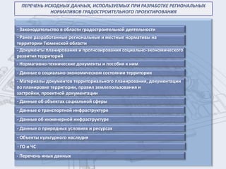 ПЕРЕЧЕНЬ ИСХОДНЫХ ДАННЫХ, ИСПОЛЬЗУЕМЫХ ПРИ РАЗРАБОТКЕ РЕГИОНАЛЬНЫХ
             НОРМАТИВОВ ГРАДОСТРОИТЕЛЬНОГО ПРОЕКТИРОВАНИЯ


- Законодательство в области градостроительной деятельности
- Ранее разработанные региональные и местные нормативы на
территории Тюменской области
- Документы планирования и прогнозирования социально-экономического
развития территорий
- Нормативно-технические документы и пособия к ним
- Данные о социально-экономическом состоянии территории
- Материалы документов территориального планирования, документации
по планировке территории, правил землепользования и
застройки, проектной документации
- Данные об объектах социальной сферы
- Данные о транспортной инфраструктуре
- Данные об инженерной инфраструктуре
- Данные о природных условиях и ресурсах
- Объекты культурного наследия
- ГО и ЧС
- Перечень иных данных
 