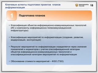 Ключевые аспекты подготовки проектов планов                     МИНКОМСВЯЗЬ
                                                                РОССИИ        18
информатизации


   1      Подготовка планов


  • Классификация объектов информационно-коммуникационных технологий
    (ИС и компоненты информационно-телекоммуникационной
    инфраструктуры)


  • Классификация мероприятий по информатизации (создание, развитие,
    модернизация, эксплуатация)


  • Результат мероприятий по информатизации определяется через значения
    показателей и индикаторов с учетом классификационной категории
    объектов информационно-коммуникационных технологий и
    классификационной категории мероприятий по информатизации


  • Обоснование стоимости мероприятий – ФЭО (ТЭО)
 