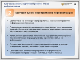 Ключевые аспекты подготовки проектов планов                        МИНКОМСВЯЗЬ
                                                                   РОССИИ        19
информатизации


      2     Критерии оценки мероприятий по информатизации


  •   Соответствие (не противоречие) приоритетным направлениям развития
      информационных технологий

  •   Повышение уровня качества оказания государственных услуг (выполнение
      функций). Показатели и индикаторы - являются измеримыми результатами
      мероприятия по информатизации

  •   Использование результатов, полученных в ходе реализации мероприятий
      по информатизации в предыдущие годы (преемственность и не
      дублирование)

  •   Соответствие мероприятий по информатизации функциям и задачам,
      отнесенным к предмету ведения государственного органа

  •   Обоснованность стоимости мероприятий по информатизации
      (использование справочника цен на типовые услуги и товары)
 