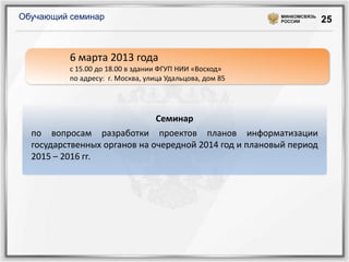Обучающий семинар                                         МИНКОМСВЯЗЬ
                                                          РОССИИ        25


          6 марта 2013 года
          с 15.00 до 18.00 в здании ФГУП НИИ «Восход»
          по адресу: г. Москва, улица Удальцова, дом 85




                              Семинар
  по вопросам разработки проектов планов информатизации
  государственных органов на очередной 2014 год и плановый период
  2015 – 2016 гг.
 