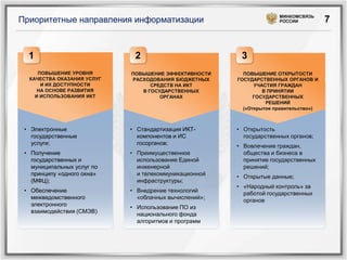МИНКОМСВЯЗЬ
Приоритетные направления информатизации                              РОССИИ           7


  1                          2                          3
     ПОВЫШЕНИЕ УРОВНЯ       ПОВЫШЕНИЕ ЭФФЕКТИВНОСТИ      ПОВЫШЕНИЕ ОТКРЫТОСТИ
  КАЧЕСТВА ОКАЗАНИЯ УСЛУГ   РАСХОДОВАНИЯ БЮДЖЕТНЫХ     ГОСУДАРСТВЕННЫХ ОРГАНОВ И
      И ИХ ДОСТУПНОСТИ            СРЕДСТВ НА ИКТ             УЧАСТИЯ ГРАЖДАН
     НА ОСНОВЕ РАЗВИТИЯ        В ГОСУДАРСТВЕННЫХ                В ПРИНЯТИИ
    И ИСПОЛЬЗОВАНИЯ ИКТ              ОРГАНАХ                 ГОСУДАРСТВЕННЫХ
                                                                 РЕШЕНИЙ
                                                         («Открытое правительство»)



 • Электронные              • Стандартизация ИКТ-      • Открытость
   государственные            компонентов и ИС           государственных органов;
   услуги;                    госорганов;              • Вовлечение граждан,
 • Получение                • Преимущественное           общества и бизнеса в
   государственных и          использование Единой       принятие государственных
   муниципальных услуг по     инженерной                 решений;
   принципу «одного окна»     и телекоммуникационной   • Открытые данные;
   (МФЦ);                     инфраструктуры;
                                                       • «Народный контроль» за
 • Обеспечение              • Внедрение технологий       работой государственных
   межведомственного          «облачных вычислений»;     органов
   электронного             • Использование ПО из
   взаимодействия (СМЭВ)      национального фонда
                              алгоритмов и программ
 
