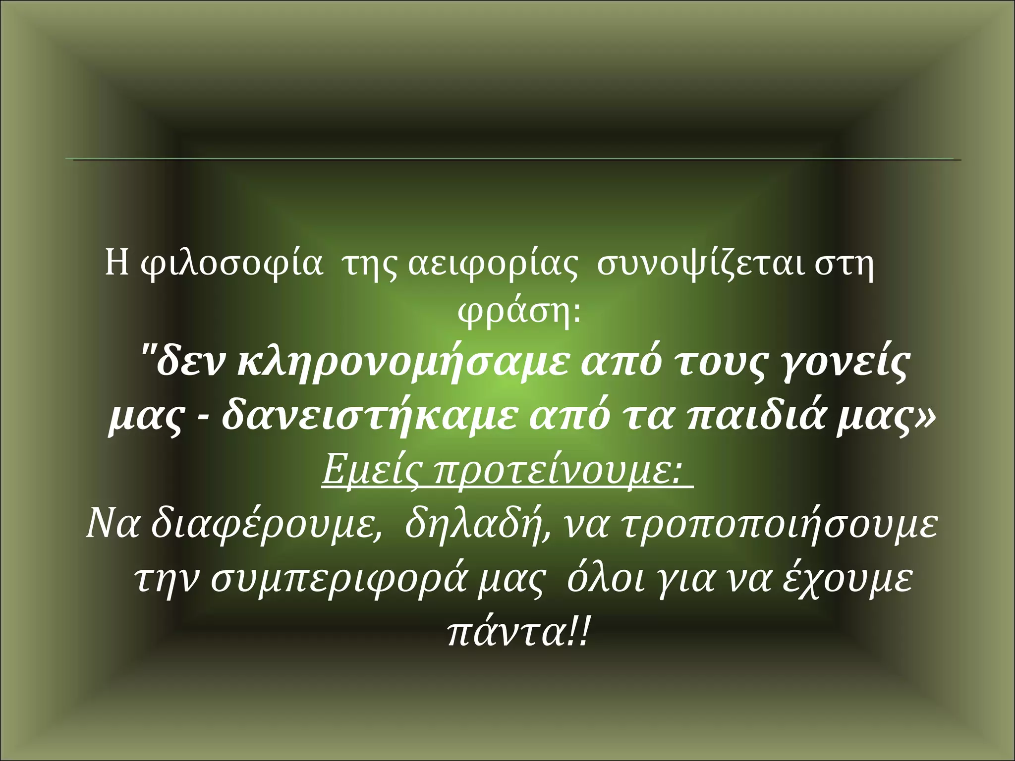 Η φιλοσοφία της αειφορίας συνοψίζεται στη
                   φράση:
  "δεν κληρονομήσαμε από τους γονείς
 μας - δανειστήκαμε από τα παιδιά μας»
           Εμείς προτείνουμε:
Να διαφέρουμε, δηλαδή, να τροποποιήσουμε
  την συμπεριφορά μας όλοι για να έχουμε
                  πάντα!!
 