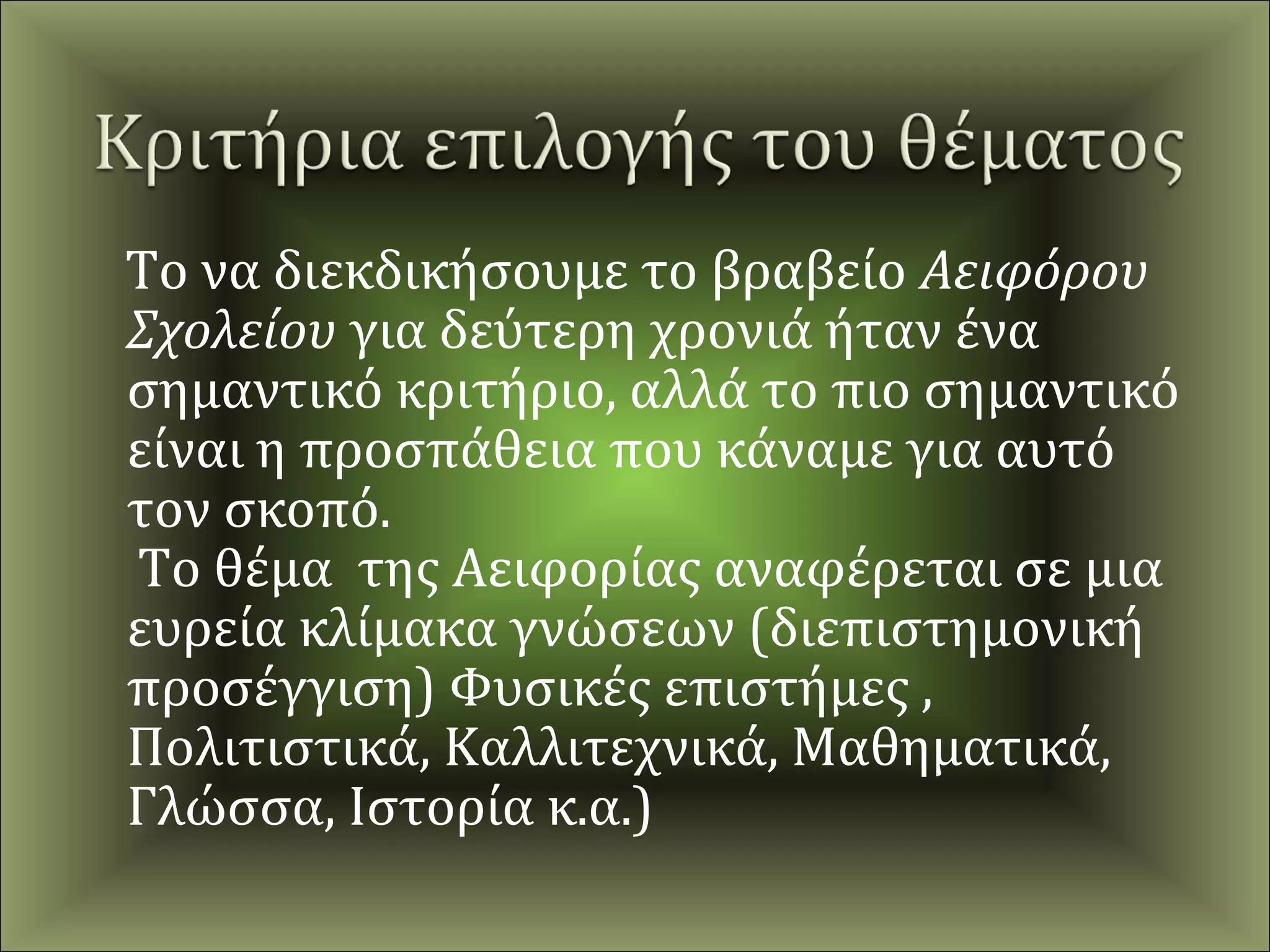 Το να διεκδικήσουμε το βραβείο Αειφόρου
Σχολείου για δεύτερη χρονιά ήταν ένα
σημαντικό κριτήριο, αλλά το πιο σημαντικό
είναι η προσπάθεια που κάναμε για αυτό
τον σκοπό.
Το θέμα της Αειφορίας αναφέρεται σε μια
ευρεία κλίμακα γνώσεων (διεπιστημονική
προσέγγιση) Φυσικές επιστήμες ,
Πολιτιστικά, Καλλιτεχνικά, Μαθηματικά,
Γλώσσα, Ιστορία κ.α.)
 