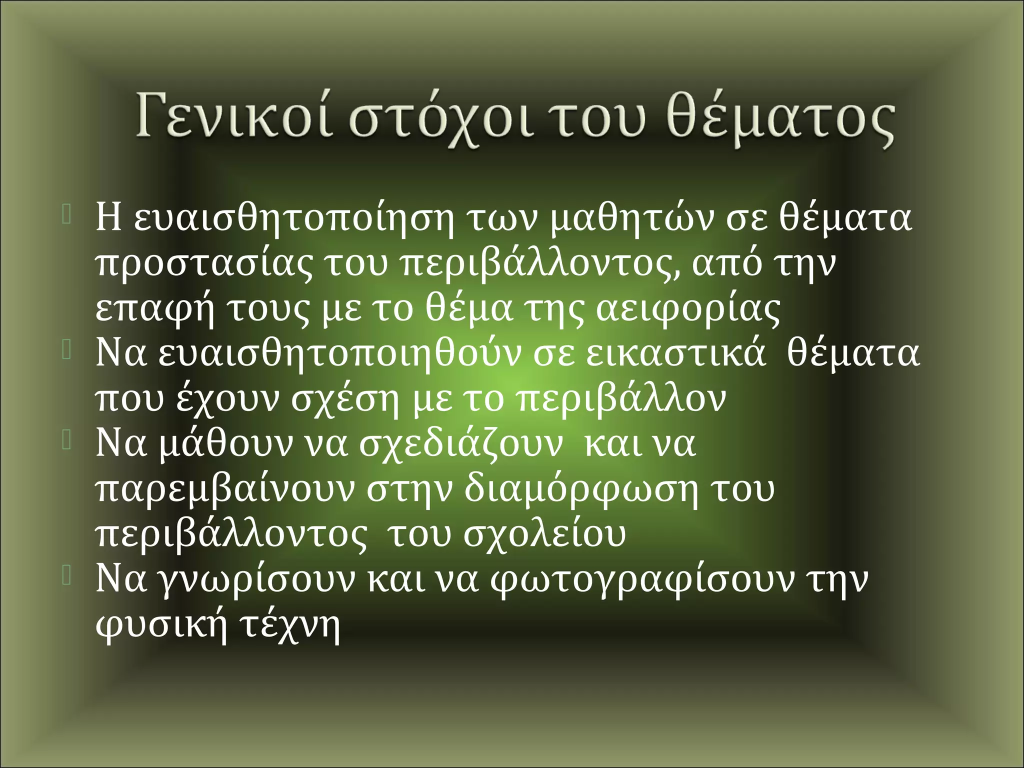    Η ευαισθητοποίηση των μαθητών σε θέματα
    προστασίας του περιβάλλοντος, από την
    επαφή τους με το θέμα της αειφορίας
   Να ευαισθητοποιηθούν σε εικαστικά θέματα
    που έχουν σχέση με το περιβάλλον
   Να μάθουν να σχεδιάζουν και να
    παρεμβαίνουν στην διαμόρφωση του
    περιβάλλοντος του σχολείου
   Να γνωρίσουν και να φωτογραφίσουν την
    φυσική τέχνη
 