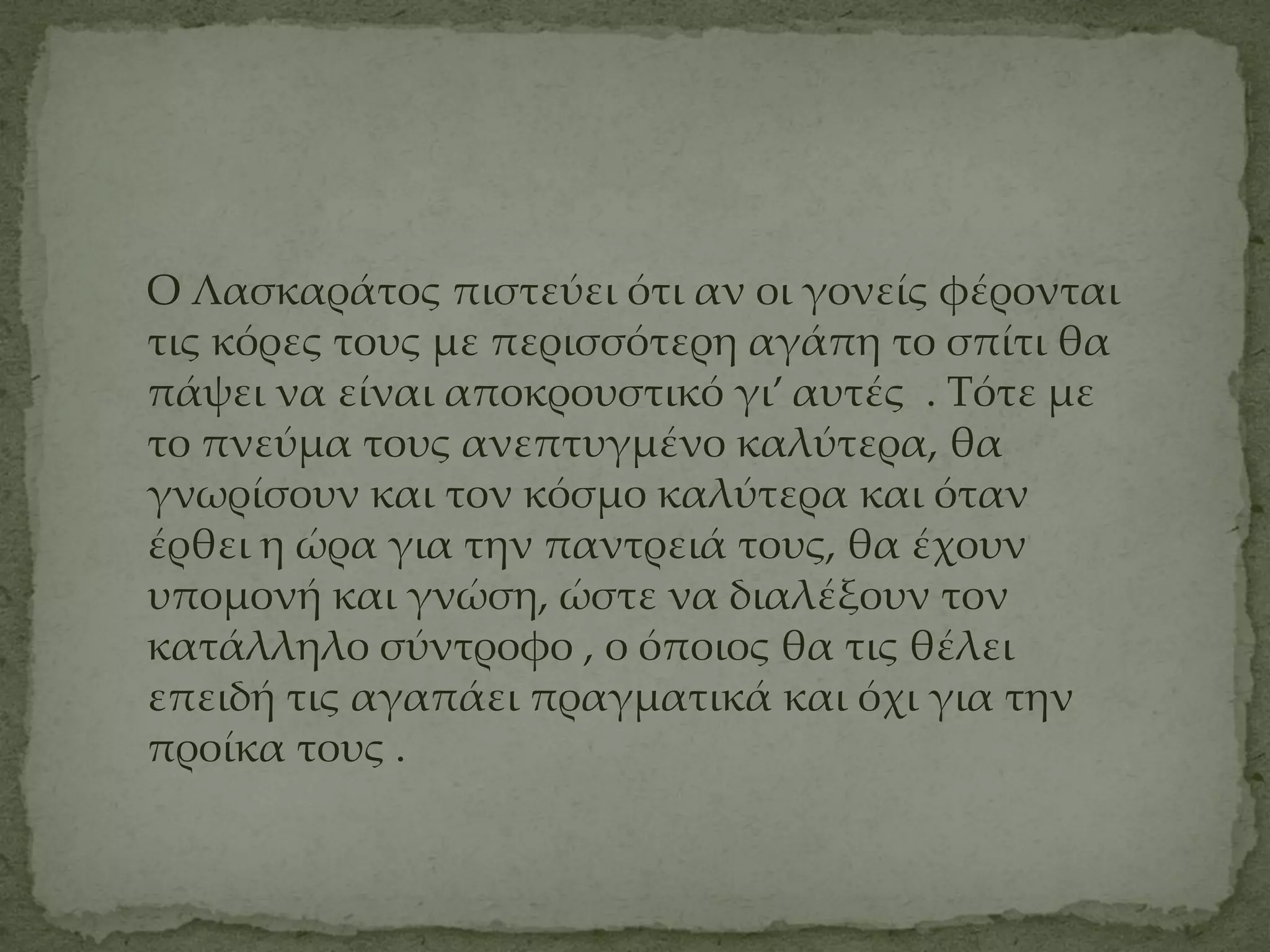Ο Λασκαράτος πιστεύει ότι αν οι γονείς φέρονται
τις κόρες τους με περισσότερη αγάπη το σπίτι θα
πάψει να είναι αποκρουστικό γι’ αυτές . Σότε με
το πνεύμα τους ανεπτυγμένο καλύτερα, θα
γνωρίσουν και τον κόσμο καλύτερα και όταν
έρθει η ώρα για την παντρειά τους, θα έχουν
υπομονή και γνώση, ώστε να διαλέξουν τον
κατάλληλο σύντροφο , ο όποιος θα τις θέλει
επειδή τις αγαπάει πραγματικά και όχι για την
προίκα τους .
 