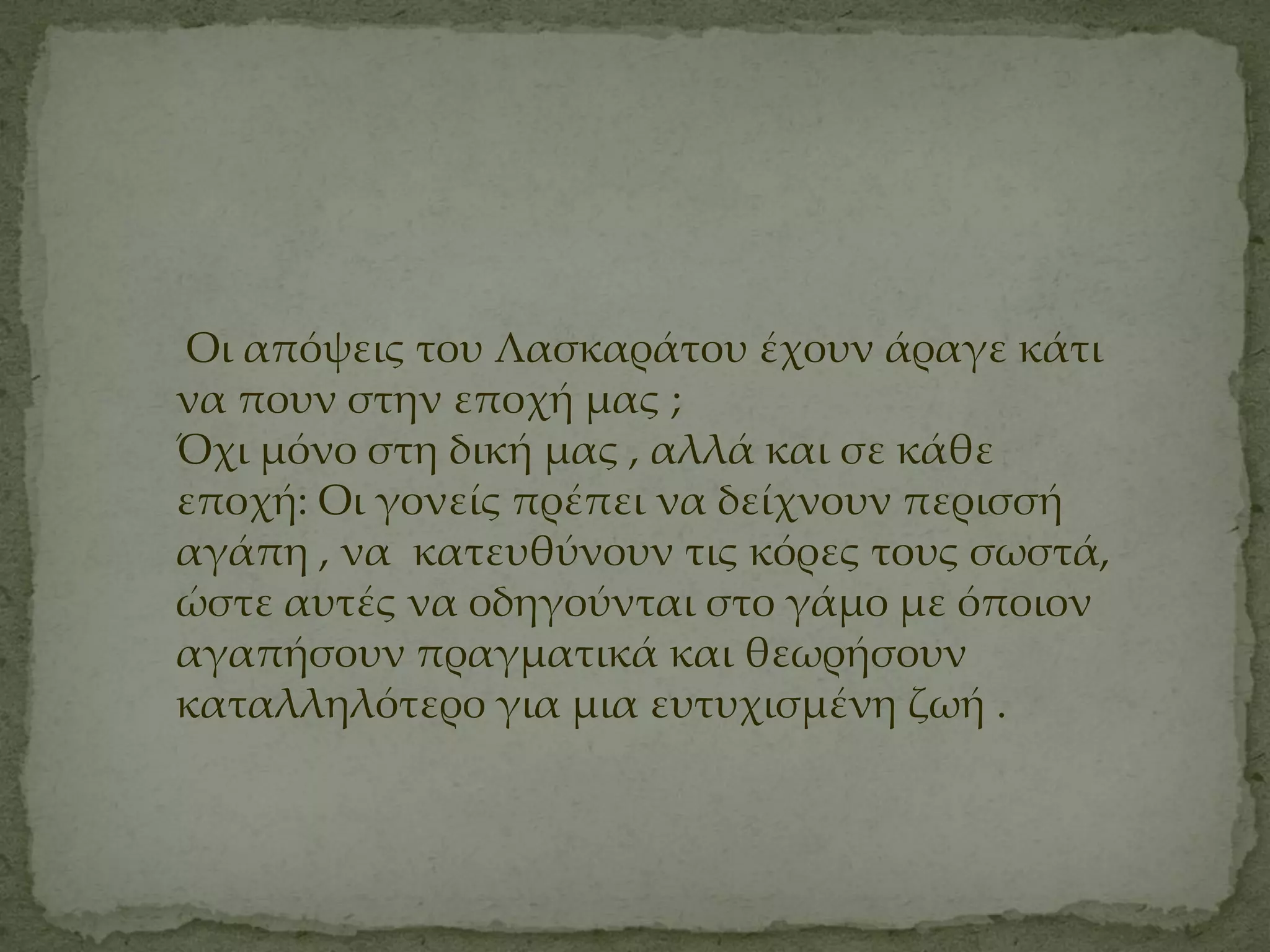 Οι απόψεις του Λασκαράτου έχουν άραγε κάτι
να πουν στην εποχή μας ;
Όχι μόνο στη δική μας , αλλά και σε κάθε
εποχή: Οι γονείς πρέπει να δείχνουν περισσή
αγάπη , να κατευθύνουν τις κόρες τους σωστά,
ώστε αυτές να οδηγούνται στο γάμο με όποιον
αγαπήσουν πραγματικά και θεωρήσουν
καταλληλότερο για μια ευτυχισμένη ζωή .
 