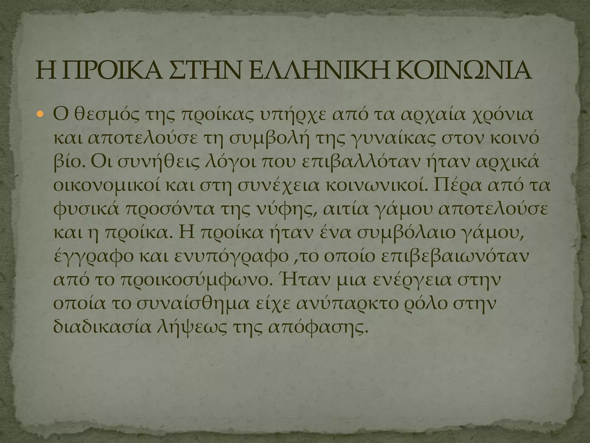  Ο θεσμός της προίκας υπήρχε από τα αρχαία χρόνια
 και αποτελούσε τη συμβολή της γυναίκας στον κοινό
 βίο. Οι συνήθεις λόγοι που επιβαλλόταν ήταν αρχικά
 οικονομικοί και στη συνέχεια κοινωνικοί. Πέρα από τα
 φυσικά προσόντα της νύφης, αιτία γάμου αποτελούσε
 και η προίκα. Η προίκα ήταν ένα συμβόλαιο γάμου,
 έγγραφο και ενυπόγραφο ,το οποίο επιβεβαιωνόταν
 από το προικοσύμφωνο. Ήταν μια ενέργεια στην
 οποία το συναίσθημα είχε ανύπαρκτο ρόλο στην
 διαδικασία λήψεως της απόφασης.
 