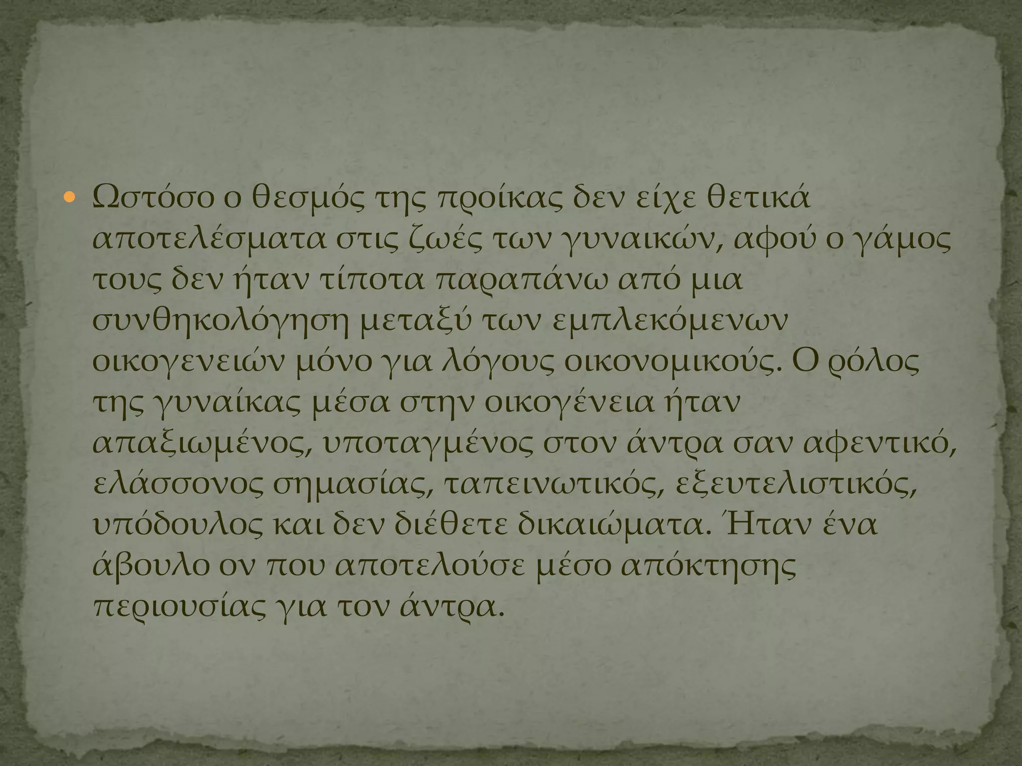  Ψστόσο ο θεσμός της προίκας δεν είχε θετικά
 αποτελέσματα στις ζωές των γυναικών, αφού ο γάμος
 τους δεν ήταν τίποτα παραπάνω από μια
 συνθηκολόγηση μεταξύ των εμπλεκόμενων
 οικογενειών μόνο για λόγους οικονομικούς. Ο ρόλος
 της γυναίκας μέσα στην οικογένεια ήταν
 απαξιωμένος, υποταγμένος στον άντρα σαν αφεντικό,
 ελάσσονος σημασίας, ταπεινωτικός, εξευτελιστικός,
 υπόδουλος και δεν διέθετε δικαιώματα. Ήταν ένα
 άβουλο ον που αποτελούσε μέσο απόκτησης
 περιουσίας για τον άντρα.
 