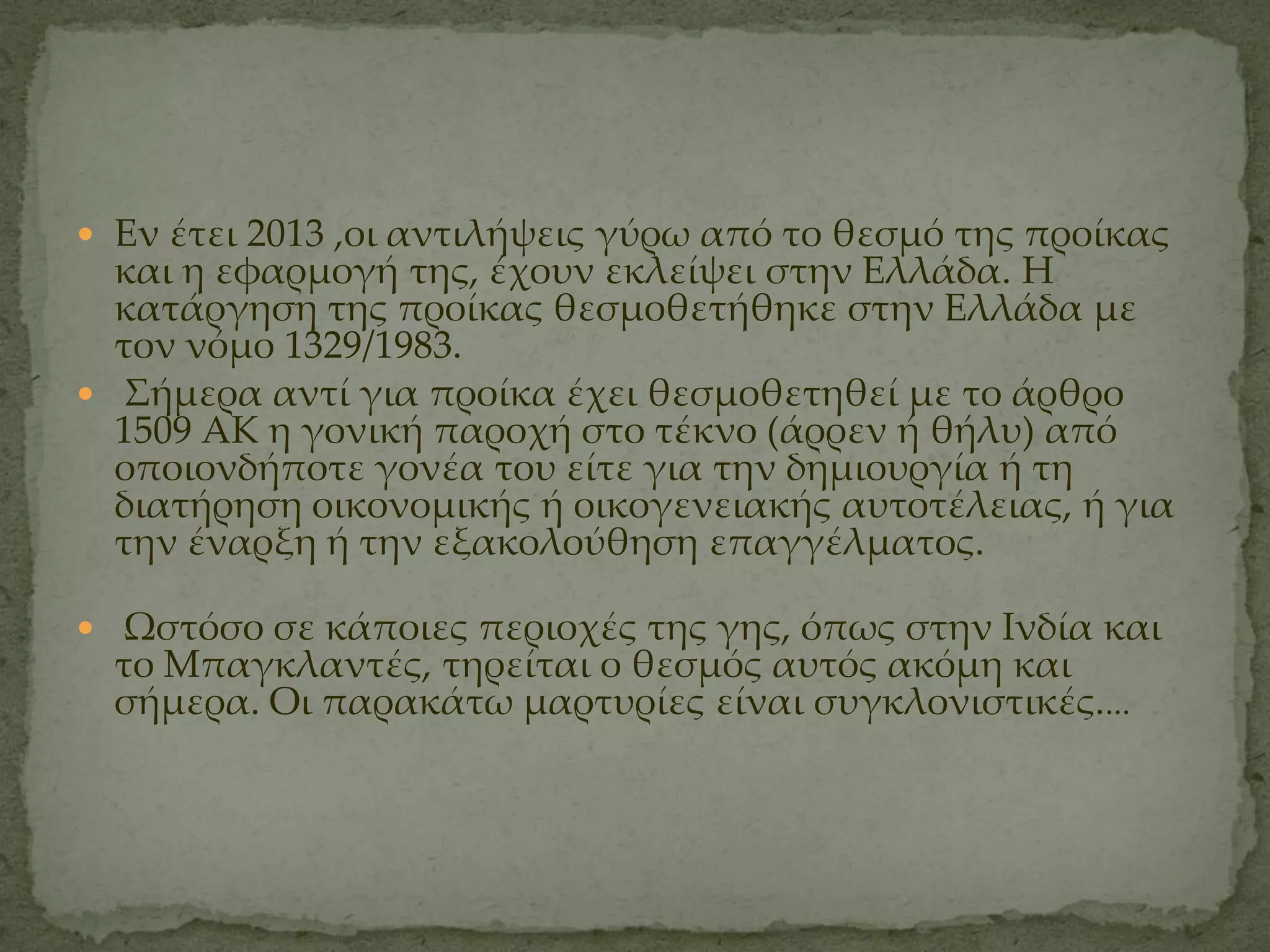  Εν έτει 2013 ,οι αντιλήψεις γύρω από το θεσμό της προίκας
  και η εφαρμογή της, έχουν εκλείψει στην Ελλάδα. Η
  κατάργηση της προίκας θεσμοθετήθηκε στην Ελλάδα με
  τον νόμο 1329/1983.
 ΢ήμερα αντί για προίκα έχει θεσμοθετηθεί με το άρθρο
  1509 ΑΚ η γονική παροχή στο τέκνο (άρρεν ή θήλυ) από
  οποιονδήποτε γονέα του είτε για την δημιουργία ή τη
  διατήρηση οικονομικής ή οικογενειακής αυτοτέλειας, ή για
  την έναρξη ή την εξακολούθηση επαγγέλματος.

 Ψστόσο σε κάποιες περιοχές της γης, όπως στην Ινδία και
  το Μπαγκλαντές, τηρείται ο θεσμός αυτός ακόμη και
  σήμερα. Οι παρακάτω μαρτυρίες είναι συγκλονιστικές....
 