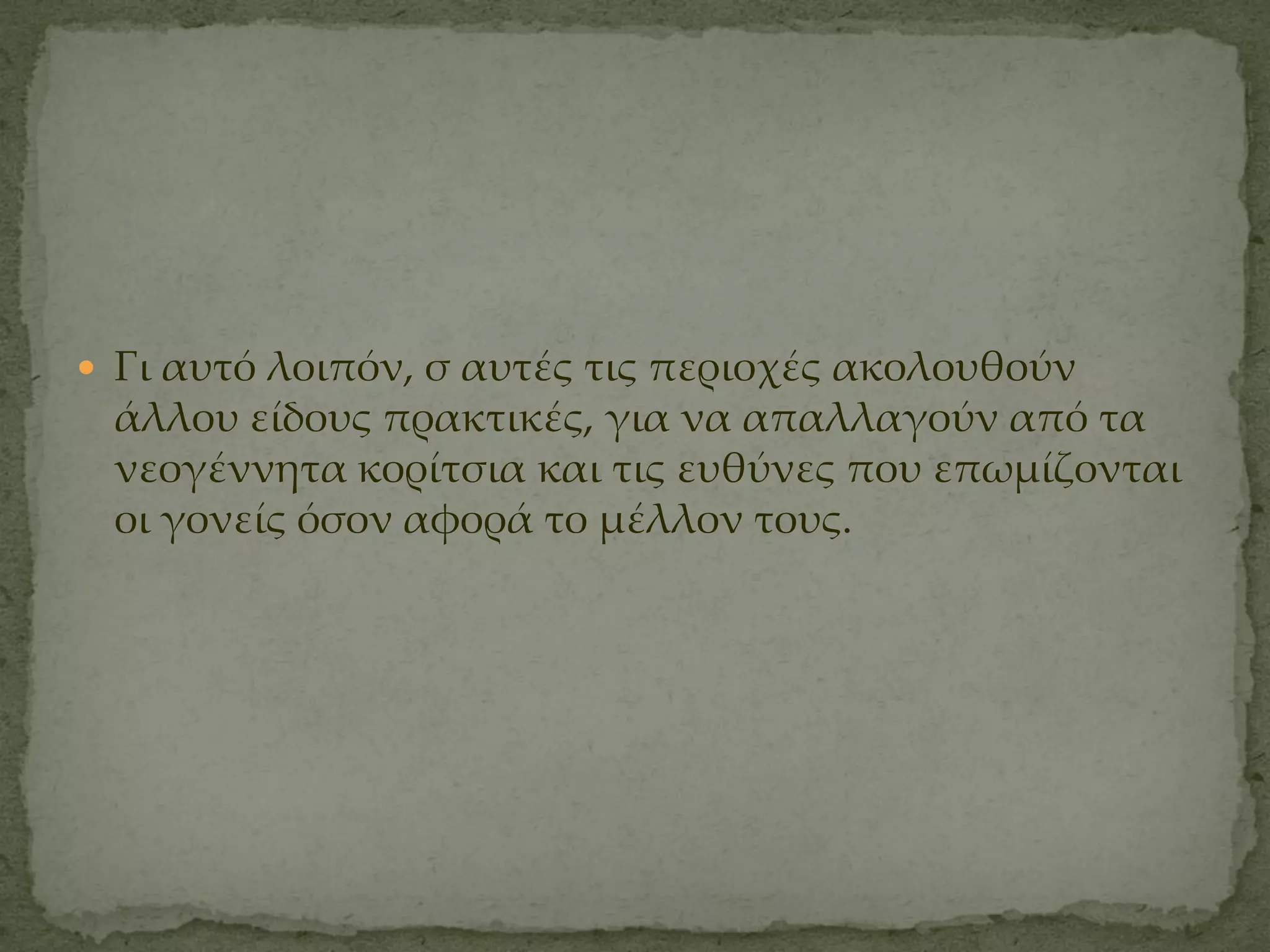  Γι αυτό λοιπόν, σ αυτές τις περιοχές ακολουθούν
 άλλου είδους πρακτικές, για να απαλλαγούν από τα
 νεογέννητα κορίτσια και τις ευθύνες που επωμίζονται
 οι γονείς όσον αφορά το μέλλον τους.
 