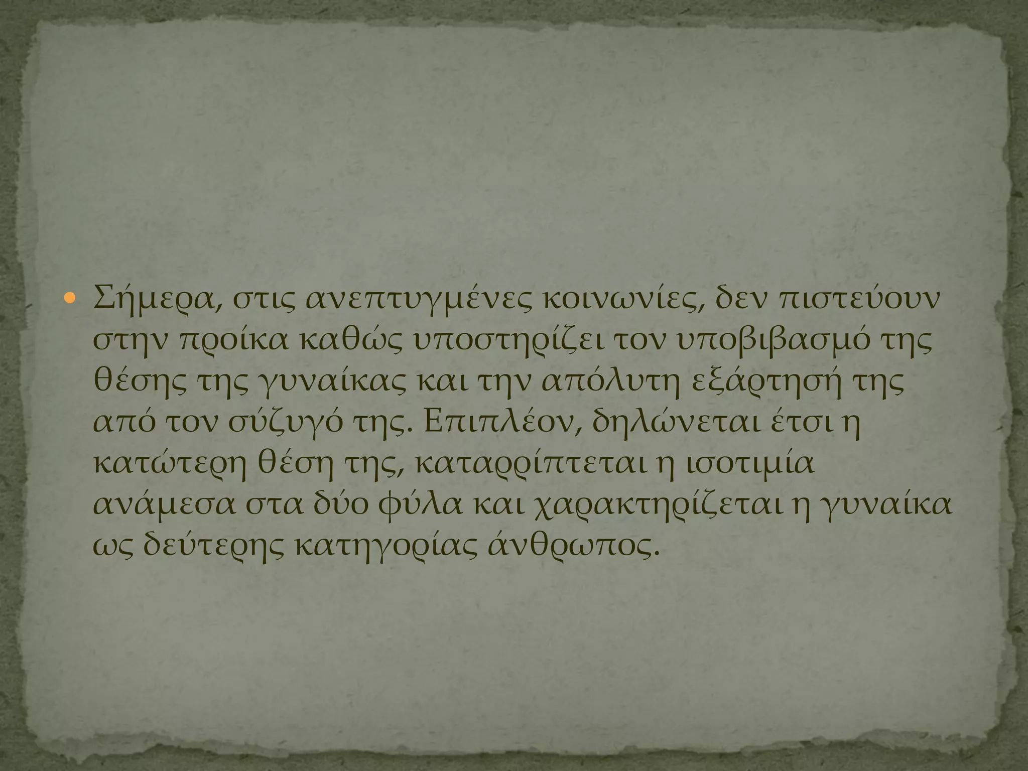  ΢ήμερα, στις ανεπτυγμένες κοινωνίες, δεν πιστεύουν
 στην προίκα καθώς υποστηρίζει τον υποβιβασμό της
 θέσης της γυναίκας και την απόλυτη εξάρτησή της
 από τον σύζυγό της. Επιπλέον, δηλώνεται έτσι η
 κατώτερη θέση της, καταρρίπτεται η ισοτιμία
 ανάμεσα στα δύο φύλα και χαρακτηρίζεται η γυναίκα
 ως δεύτερης κατηγορίας άνθρωπος.
 